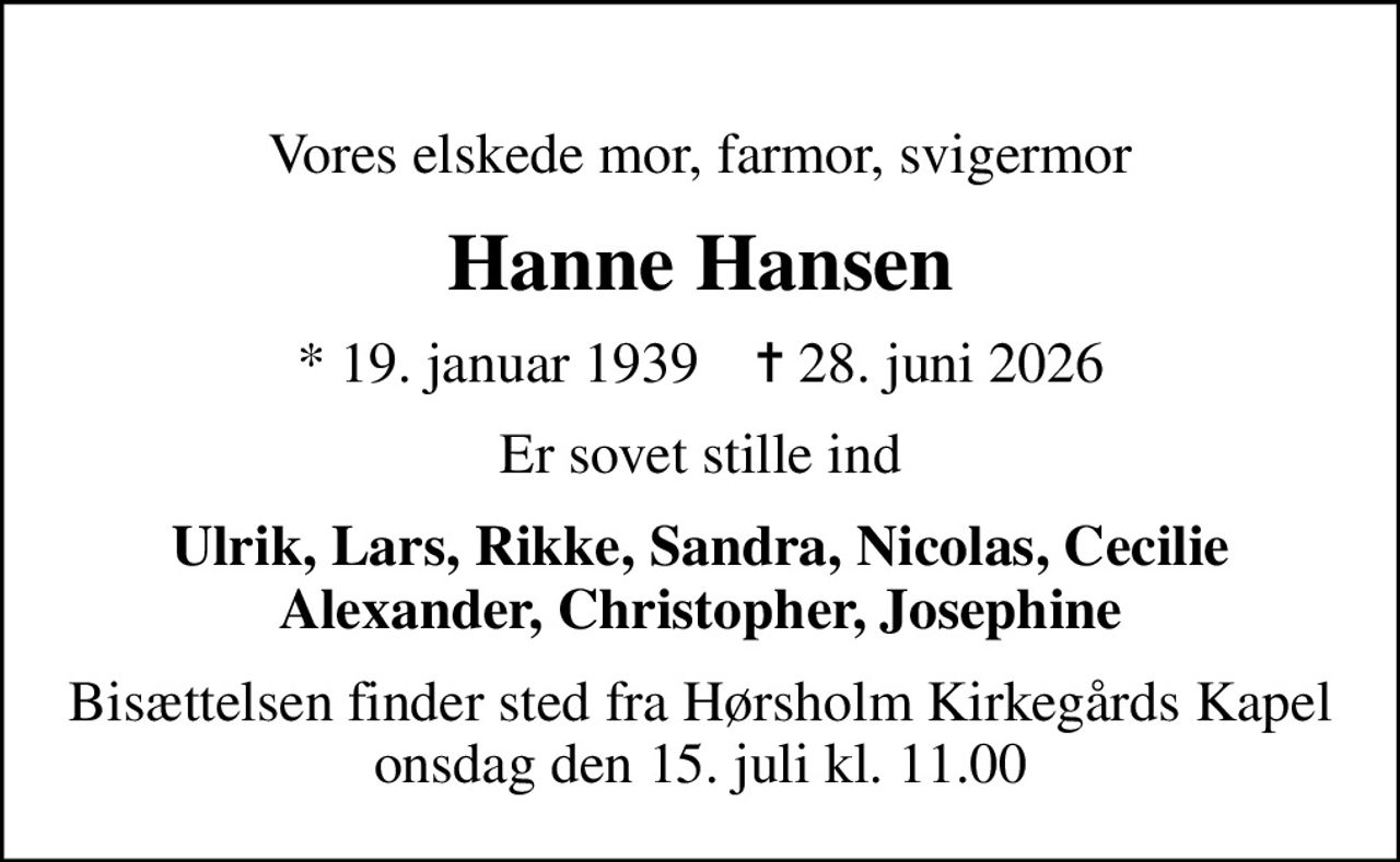 Vores elskede mor, farmor, svigermor
Hanne Hansen
* 19. januar 1939    ✝ 28. juni 2026
Er sovet stille ind
Ulrik, Lars, Rikke, Sandra, Nicolas, Cecilie Alexander, Christopher, Josephine
Bisættelsen finder sted fra Hørsholm Kirkegårds Kapel  onsdag den 15. juli kl. 11.00