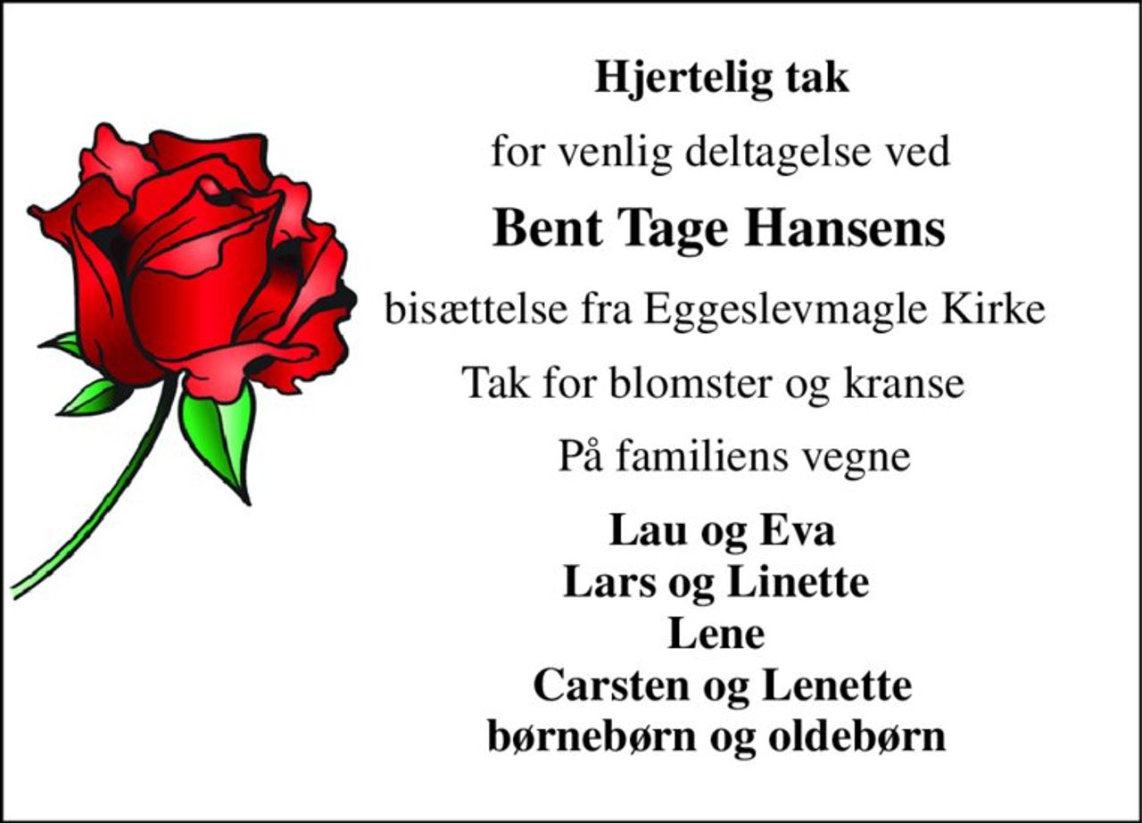 Hjertelig tak 
for venlig deltagelse ved 
Bent Tage Hansens 
bisættelse fra Eggeslevmagle Kirke 
Tak for blomster og kranse 
På familiens vegne 
Lau og Eva Lars og Linette  Lene  Carsten og Lenette børnebørn og oldebørn