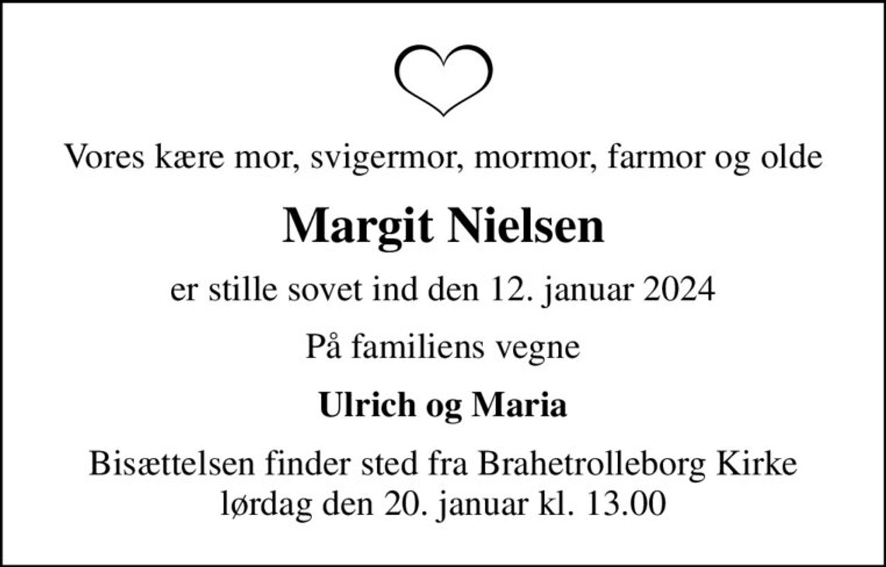 Vores kære mor, svigermor, mormor, farmor og olde
Margit Nielsen
er stille sovet ind den 12. januar 2024
På familiens vegne
Ulrich og Maria
Bisættelsen finder sted fra Brahetrolleborg Kirke  lørdag den 20. januar kl. 13.00