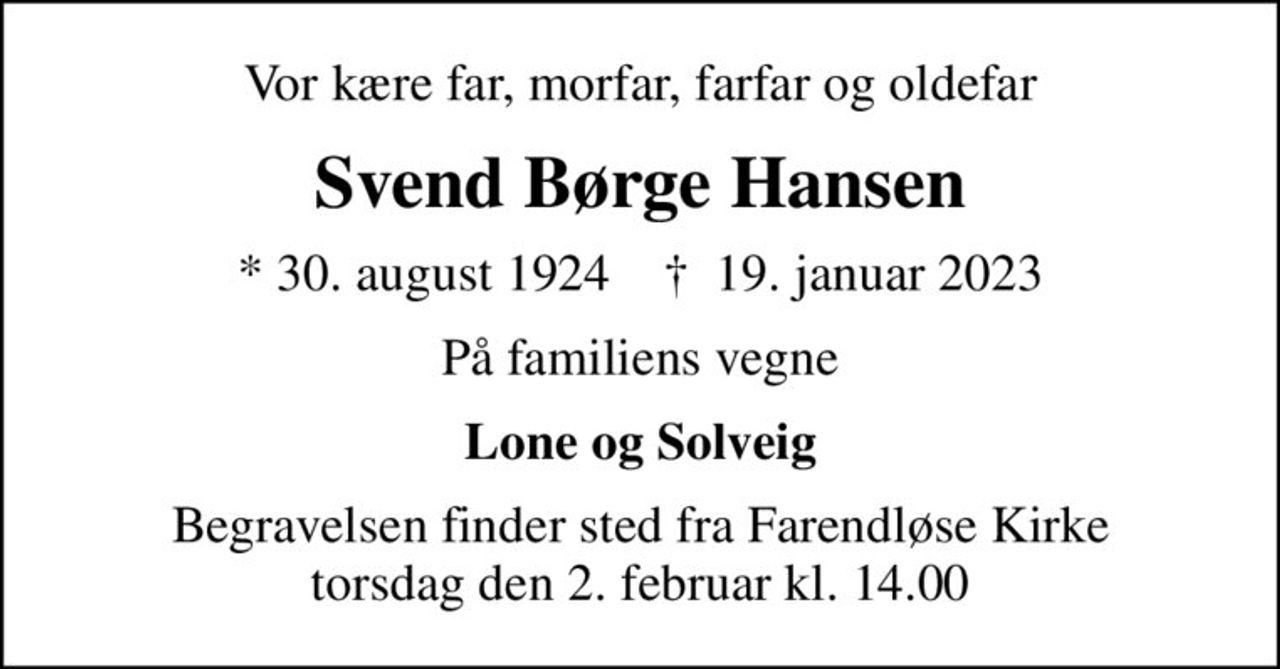 Vor kære far, morfar, farfar og oldefar
Svend Børge Hansen
* 30. august 1924    ✝ 19. januar 2023
På familiens vegne
Lone og Solveig
Begravelsen finder sted fra Farendløse Kirke  torsdag den 2. februar kl. 14.00