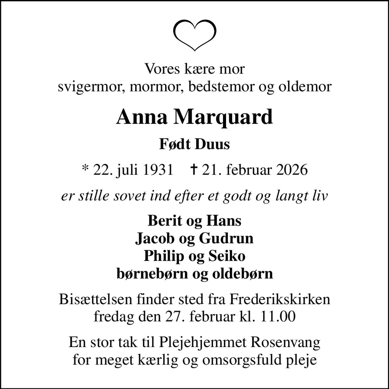 Vores kære mor svigermor, mormor, bedstemor og oldemor
Anna Marquard
Født Duus
* 22. juli 1931    ✝ 21. februar 2026
er stille sovet ind efter et godt og langt liv
Berit og Hans Jacob og Gudrun Philip og Seiko børnebørn og oldebørn
Bisættelsen finder sted fra Frederikskirken  fredag den 27. februar kl. 11.00 
En stor tak til Plejehjemmet Rosenvang for meget kærlig og omsorgsfuld pleje