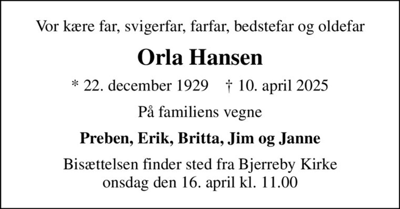 Vor kære far, svigerfar, farfar, bedstefar og oldefar
Orla Hansen
* 22. december 1929    ✝ 10. april 2025
På familiens vegne
Preben, Erik, Britta, Jim og Janne
Bisættelsen finder sted fra Bjerreby Kirke  onsdag den 16. april kl. 11.00