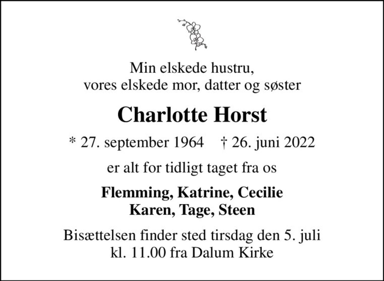Min elskede hustru, vores elskede mor, datter og søster
Charlotte Horst
* 27. september 1964    ✝ 26. juni 2022
er alt for tidligt taget fra os
Flemming, Katrine, Cecilie Karen, Tage, Steen
Bisættelsen finder sted tirsdag den 5. juli kl. 11.00 fra Dalum Kirke