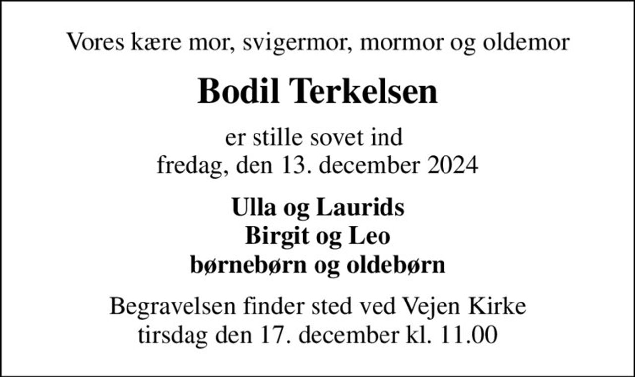 Vores kære mor, svigermor, mormor og oldemor
Bodil Terkelsen
er stille sovet ind  fredag, den 13. december 2024
Ulla og Laurids Birgit og Leo børnebørn og oldebørn
Begravelsen finder sted ved Vejen Kirke  tirsdag den 17. december kl. 11.00