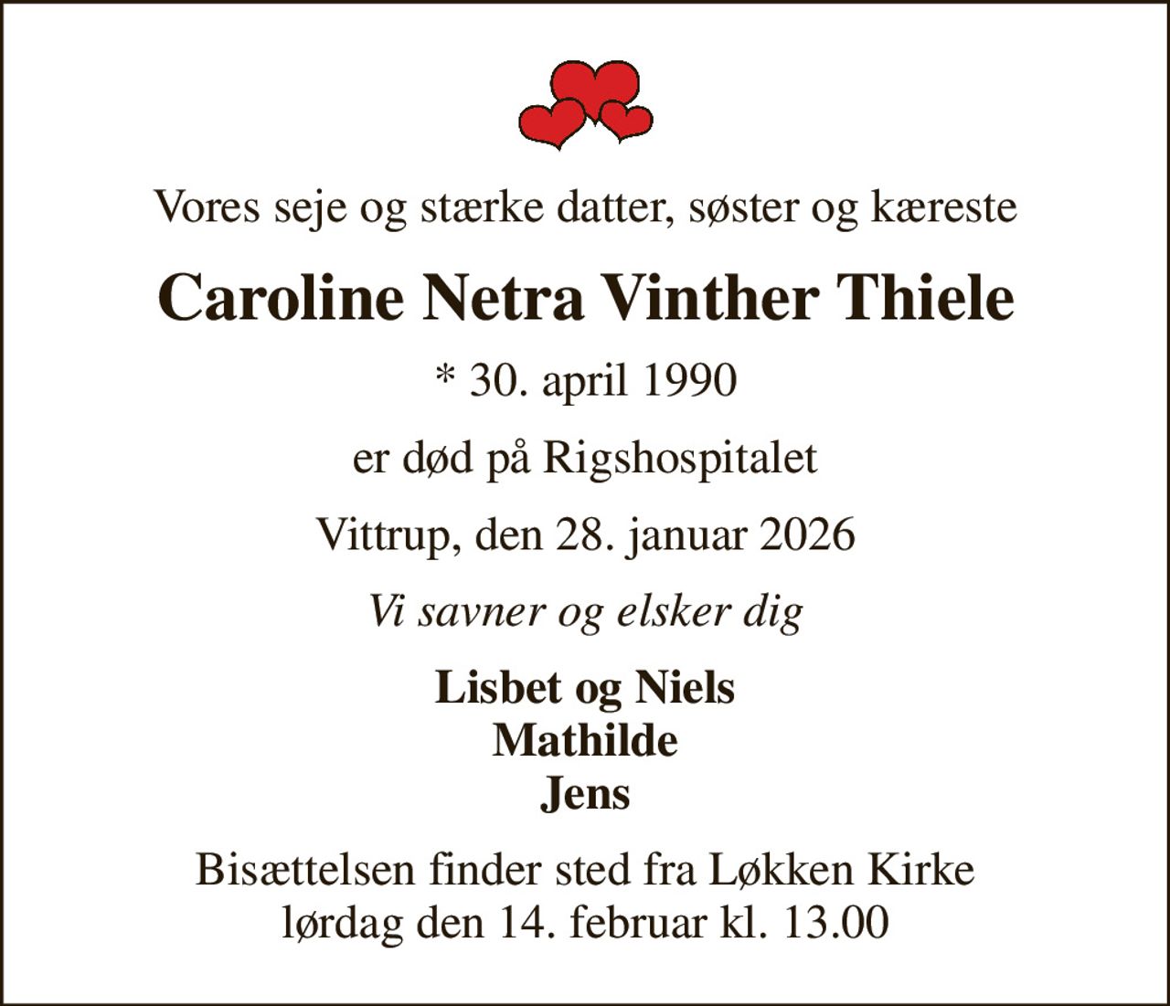 Vores seje og stærke datter, søster og kæreste
Caroline Netra Vinther Thiele
* 30. april 1990
er død på Rigshospitalet
Vittrup, den 28. januar 2026
Vi savner og elsker dig
Lisbet og Niels Mathilde Jens
Bisættelsen finder sted fra Løkken Kirke  lørdag den 14. februar kl. 13.00