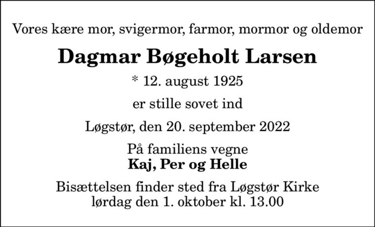 Vores kære mor, svigermor, farmor, mormor og oldemor
Dagmar Bøgeholt Larsen
* 12. august 1925
er stille sovet ind
Løgstør, den 20. september 2022
På familiens vegne
Kaj, Per og Helle
Bisættelsen finder sted fra Løgstør Kirke  lørdag den 1. oktober kl. 13.00
