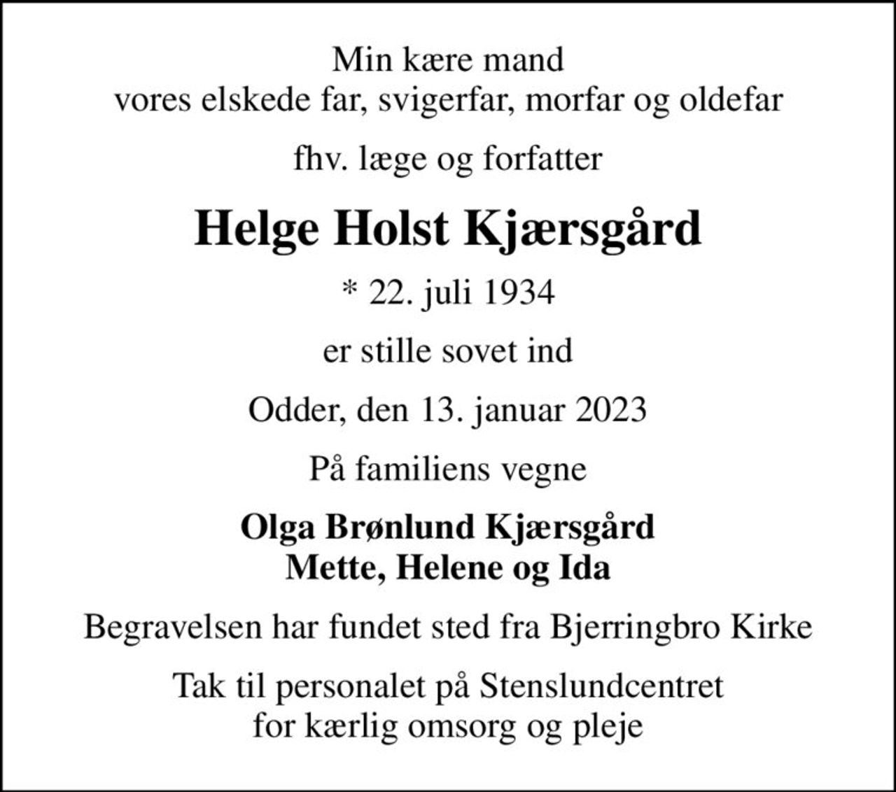 Min kære mand vores elskede far, svigerfar, morfar og oldefar
fhv. læge og forfatter
Helge Holst Kjærsgård
* 22. juli 1934
er stille sovet ind
Odder, den 13. januar 2023
På familiens vegne
Olga Brønlund Kjærsgård Mette, Helene og Ida
Begravelsen har fundet sted fra Bjerringbro Kirke
Tak til personalet på Stenslundcentret for kærlig omsorg og pleje