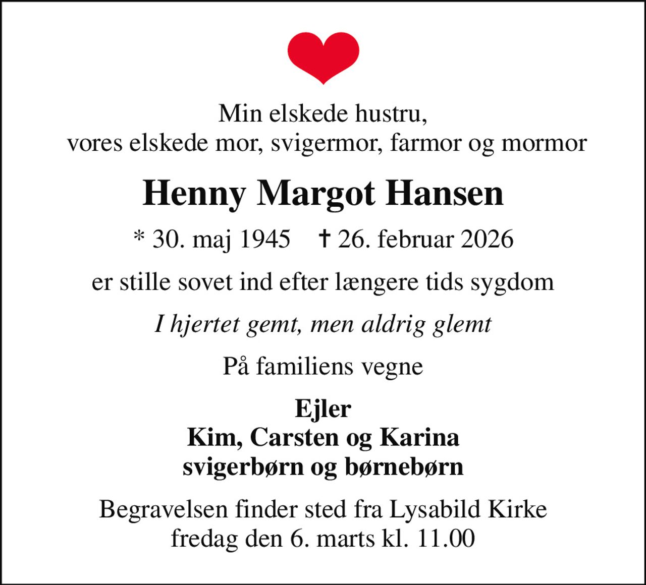 Min elskede hustru,  vores elskede mor, svigermor, farmor og mormor
Henny Margot Hansen
* 30. maj 1945    ✝ 26. februar 2026
er stille sovet ind efter længere tids sygdom
I hjertet gemt, men aldrig glemt
På familiens vegne
Ejler Kim, Carsten og Karina svigerbørn og børnebørn
Begravelsen finder sted fra Lysabild Kirke  fredag den 6. marts kl. 11.00