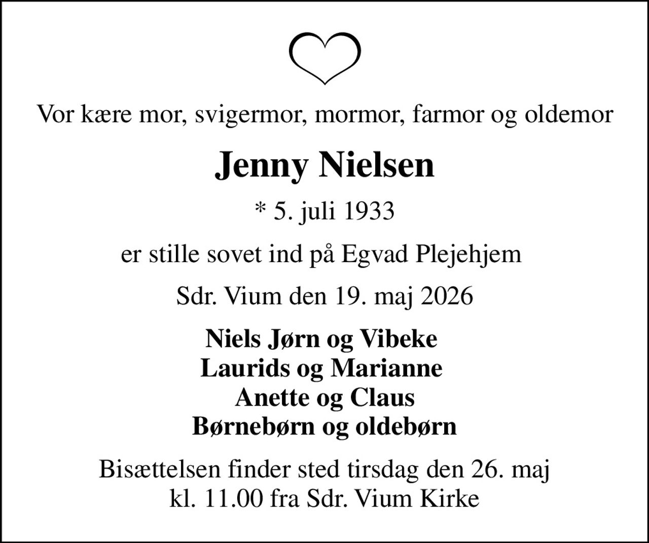Vor kære mor, svigermor, mormor, farmor og oldemor
Jenny Nielsen
* 5. juli 1933
er stille sovet ind på Egvad Plejehjem 
Sdr. Vium den 19. maj 2026
Niels Jørn og Vibeke  Laurids og Marianne  Anette og Claus Børnebørn og oldebørn
Bisættelsen finder sted tirsdag den 26. maj kl. 11.00 fra Sdr. Vium Kirke