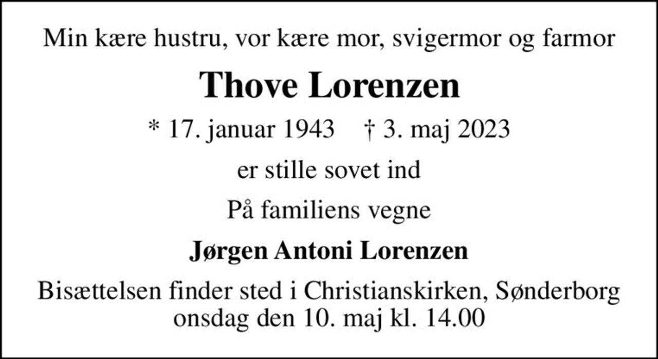 Min kære hustru, vor kære mor, svigermor og farmor
Thove Lorenzen
* 17. januar 1943    ✝ 3. maj 2023
er stille sovet ind
På familiens vegne
Jørgen Antoni Lorenzen
Bisættelsen finder sted i Christianskirken, Sønderborg  onsdag den 10. maj kl. 14.00