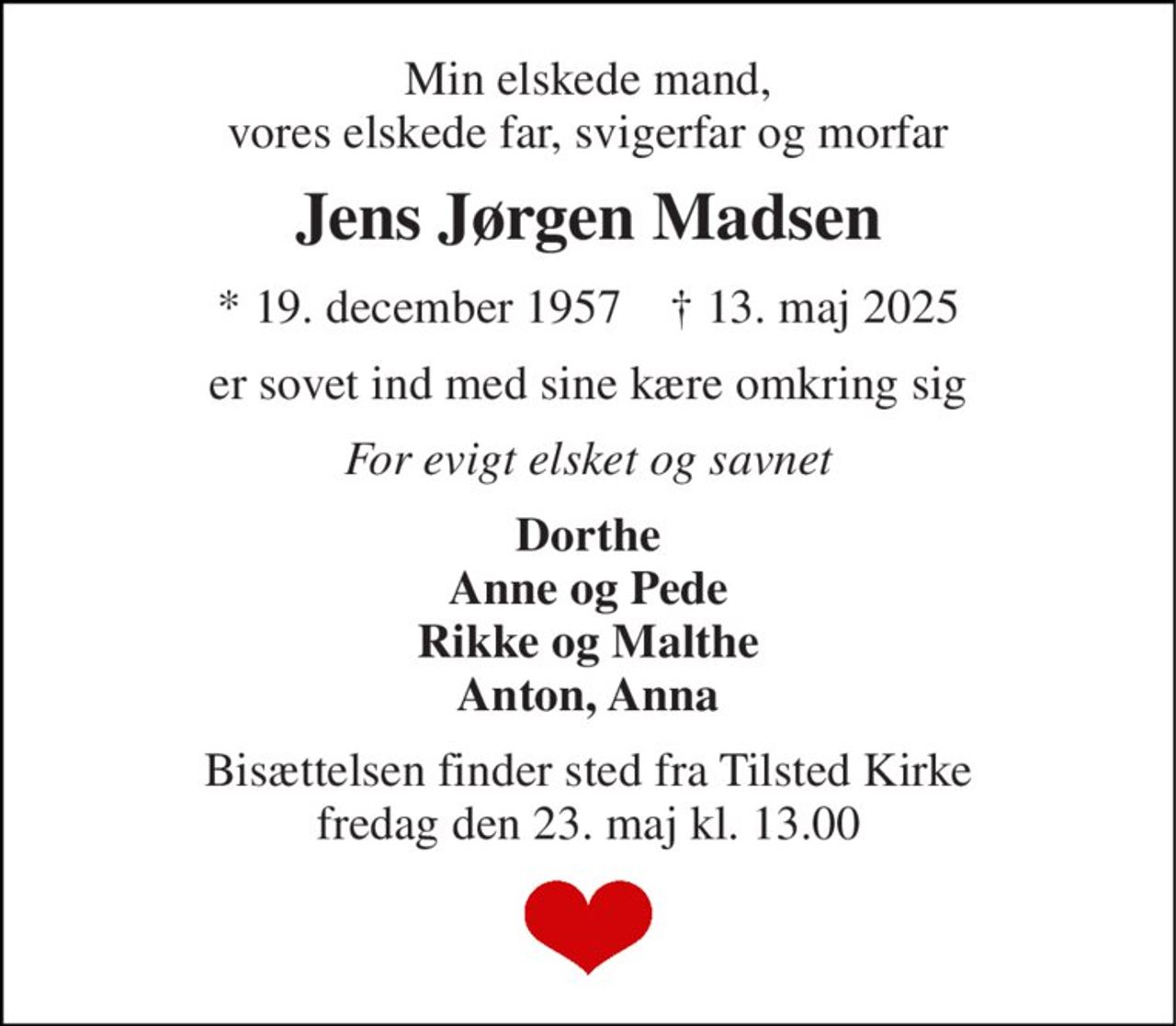 Min elskede mand, vores elskede far, svigerfar og morfar 
Jens Jørgen Madsen 
* 19. december 1957    † 13. maj 2025 
er sovet ind med sine kære omkring sig 
For evigt elsket og savnet 
Dorthe Anne og Pede Rikke og Malthe Anton, Anna 
Bisættelsen finder sted fra Tilsted Kirke fredag den 23. maj kl. 13.00
