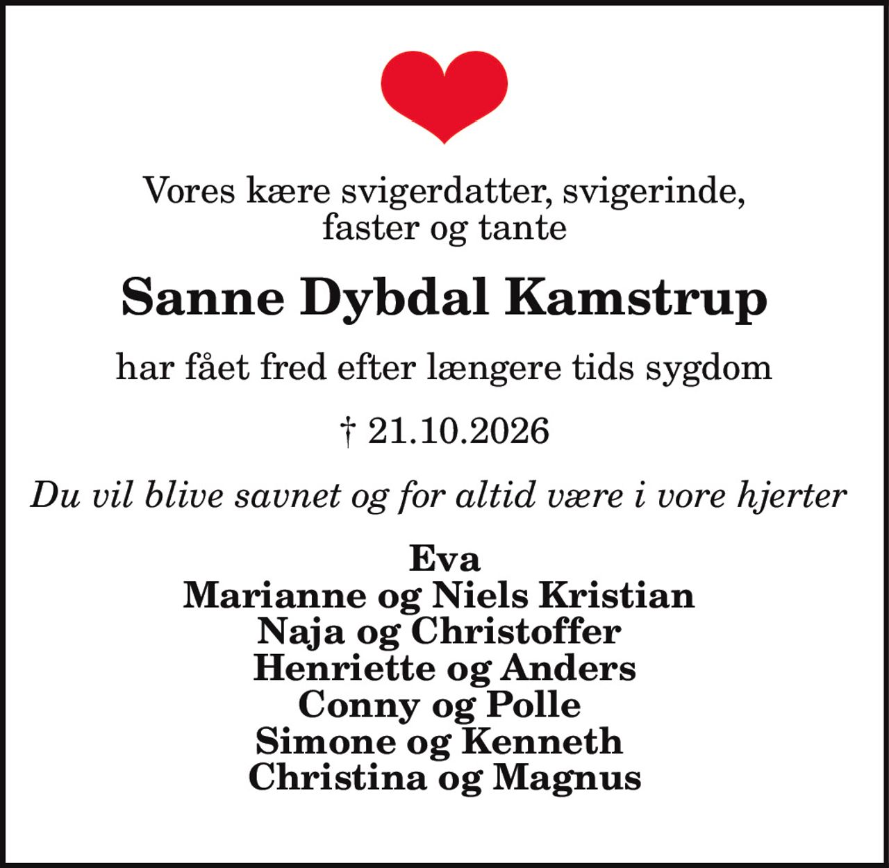 Vores kære svigerdatter, svigerinde, faster og tante
Sanne Dybdal Kamstrup
har fået fred efter længere tids sygdom
† 21.10. 2026
Du vil blive savnet og for altid være i vore hjerter
Eva
Marianne og Niels Kristian
Naja og Christoffer
Henriette og Anders
Conny og Polle
Simone og Kenneth
Christina og Magnus