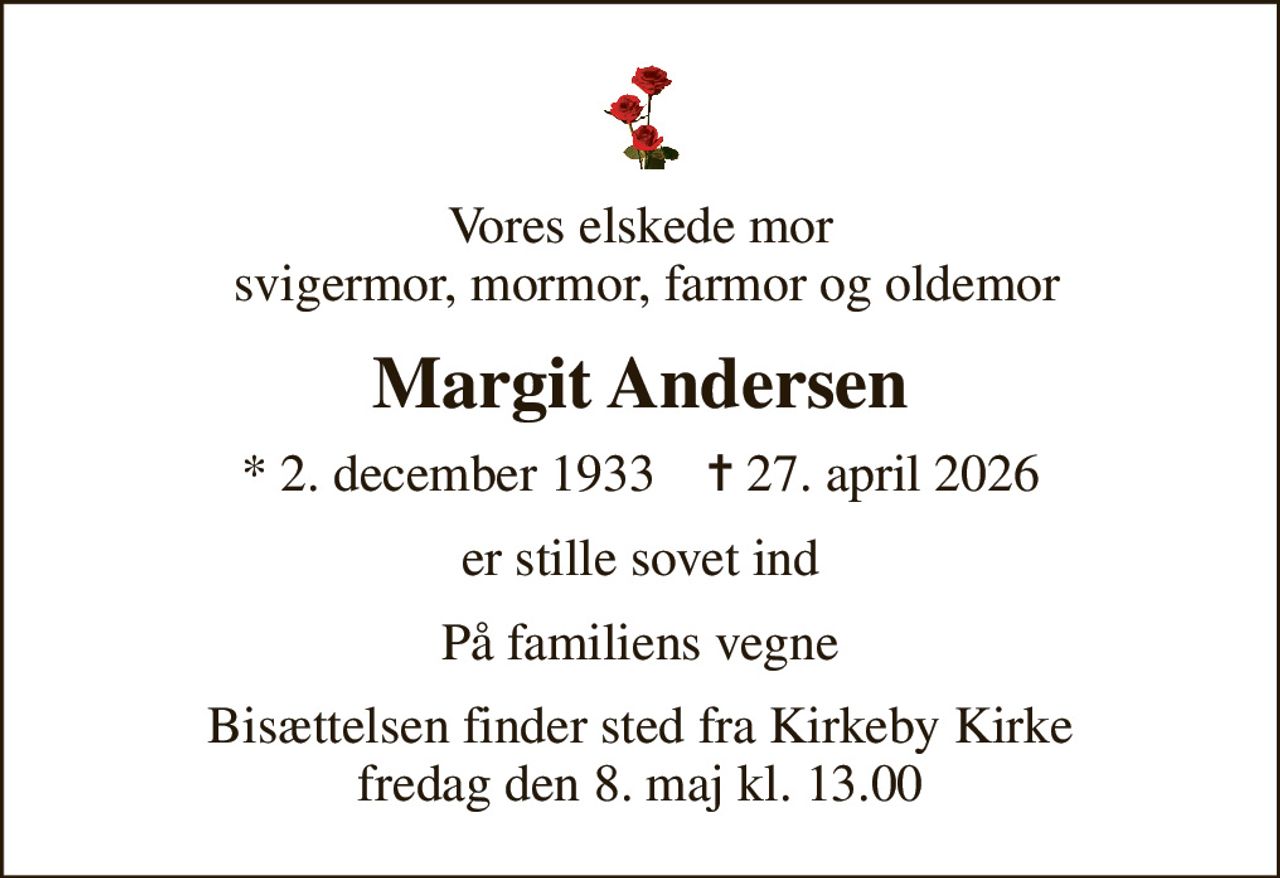 Vores elskede mor  svigermor, mormor, farmor og oldemor
Margit Andersen
* 2. december 1933    ✝ 27. april 2026
er stille sovet ind
På familiens vegne
Bisættelsen finder sted fra Kirkeby Kirke  fredag den 8. maj kl. 13.00