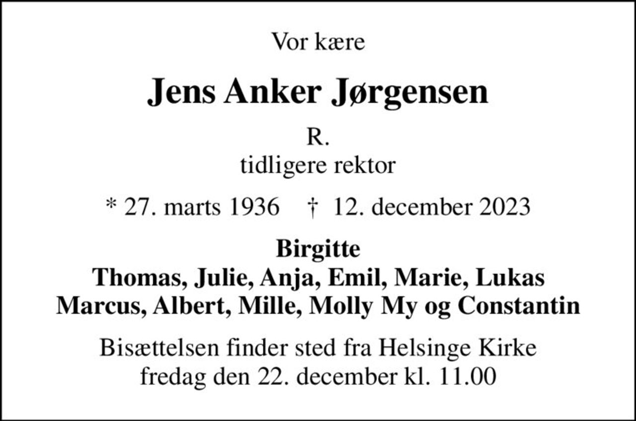 Vor kære
Jens Anker Jørgensen
R. tidligere rektor
* 27. marts 1936    ✝ 12. december 2023
Birgitte Thomas, Julie, Anja, Emil, Marie, Lukas Marcus, Albert, Mille, Molly My og Constantin
Bisættelsen finder sted fra Helsinge Kirke  fredag den 22. december kl. 11.00