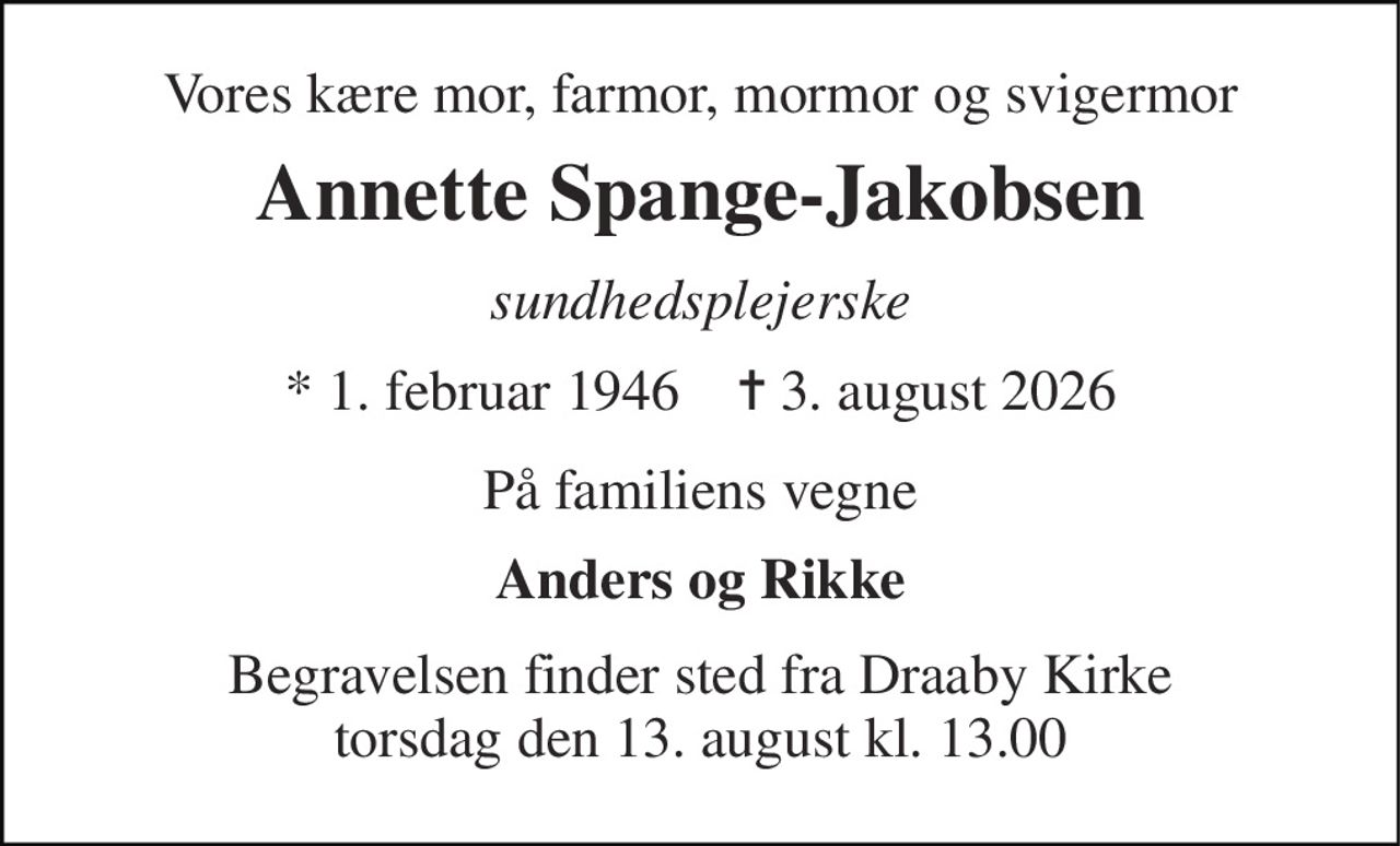 Vores kære mor, farmor, mormor og svigermor 
Annette Spange-Jakobsen 
sundhedsplejerske 
* 1. februar 1946    ✝ 3. august 2026 
På familiens vegne 
Anders og Rikke 
Begravelsen finder sted fra Draaby Kirke torsdag den 13. august kl. 13.00