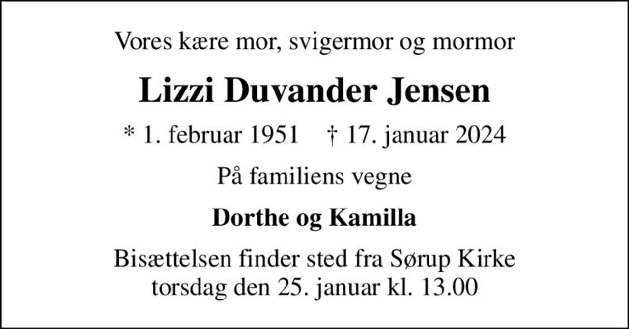 Vores kære mor, svigermor og mormor
Lizzi Duvander Jensen
* 1. februar 1951    ✝ 17. januar 2024
På familiens vegne
Dorthe og Kamilla
Bisættelsen finder sted fra Sørup Kirke  torsdag den 25. januar kl. 13.00