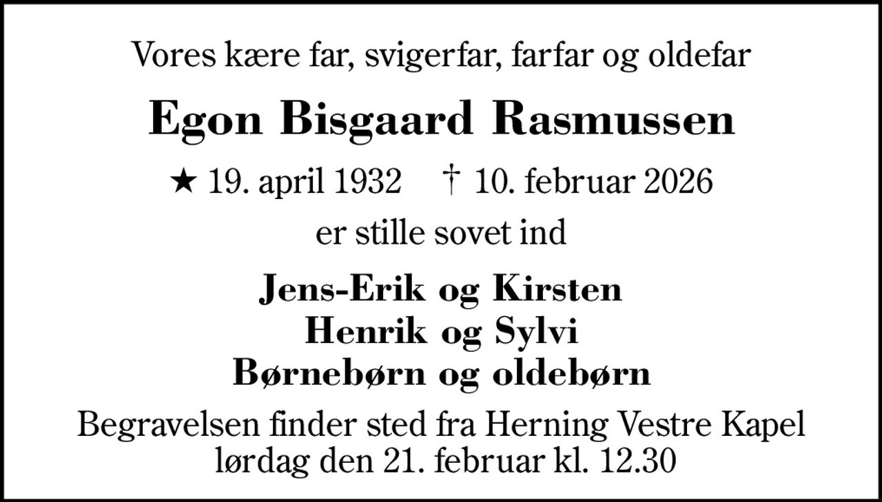 Vores kære far, svigerfar, farfar og oldefar
Egon Bisgaard Rasmussen
* 19. april 1932    ✝ 10. februar 2026
er stille sovet ind
Jens-Erik og Kirsten Henrik og Sylvi Børnebørn og oldebørn
Begravelsen finder sted fra Herning Vestre Kapel  lørdag den 21. februar kl. 12.30