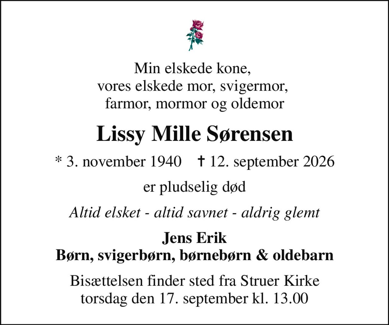 Min elskede kone,  vores elskede mor, svigermor,  farmor, mormor og oldemor
Lissy Mille Sørensen
* 3. november 1940    ✝ 12. september 2026
er pludselig død
Altid elsket - altid savnet - aldrig glemt
Jens Erik Børn, svigerbørn, børnebørn & oldebarn
Bisættelsen finder sted fra Struer Kirke  torsdag den 17. september kl. 13.00