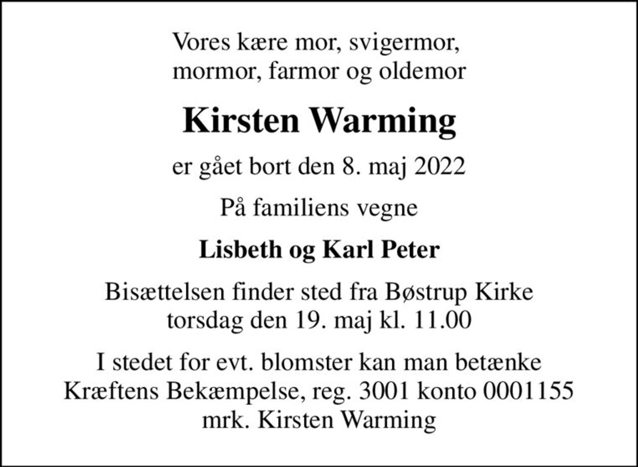 Vores kære mor, svigermor,  mormor, farmor og oldemor
Kirsten Warming
er gået bort den 8. maj 2022
På familiens vegne
Lisbeth og Karl Peter
Bisættelsen finder sted fra Bøstrup Kirke  torsdag den 19. maj kl. 11.00 
I stedet for evt. blomster kan man betænke
					Kræftens Bekæmpelse reg.3001konto0001155mrk. Kirsten
					Warming