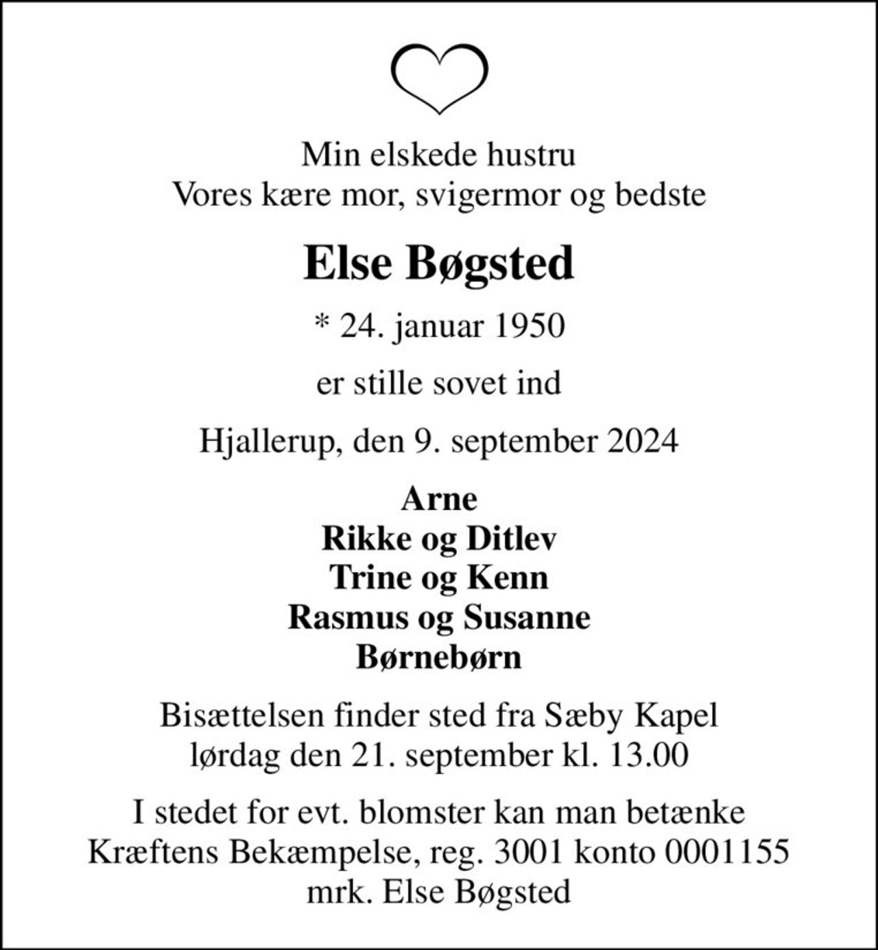 Min elskede hustru Vores kære mor, svigermor og bedste
Else Bøgsted
* 24. januar 1950
er stille sovet ind
Hjallerup, den 9. september 2024
Arne Rikke og Ditlev Trine og Kenn Rasmus og Susanne Børnebørn
Bisættelsen finder sted fra Sæby Kapel  lørdag den 21. september kl. 13.00 
I stedet for evt. blomster kan man betænke
					Kræftens Bekæmpelse reg.3001konto0001155mrk. Else
					Bøgsted