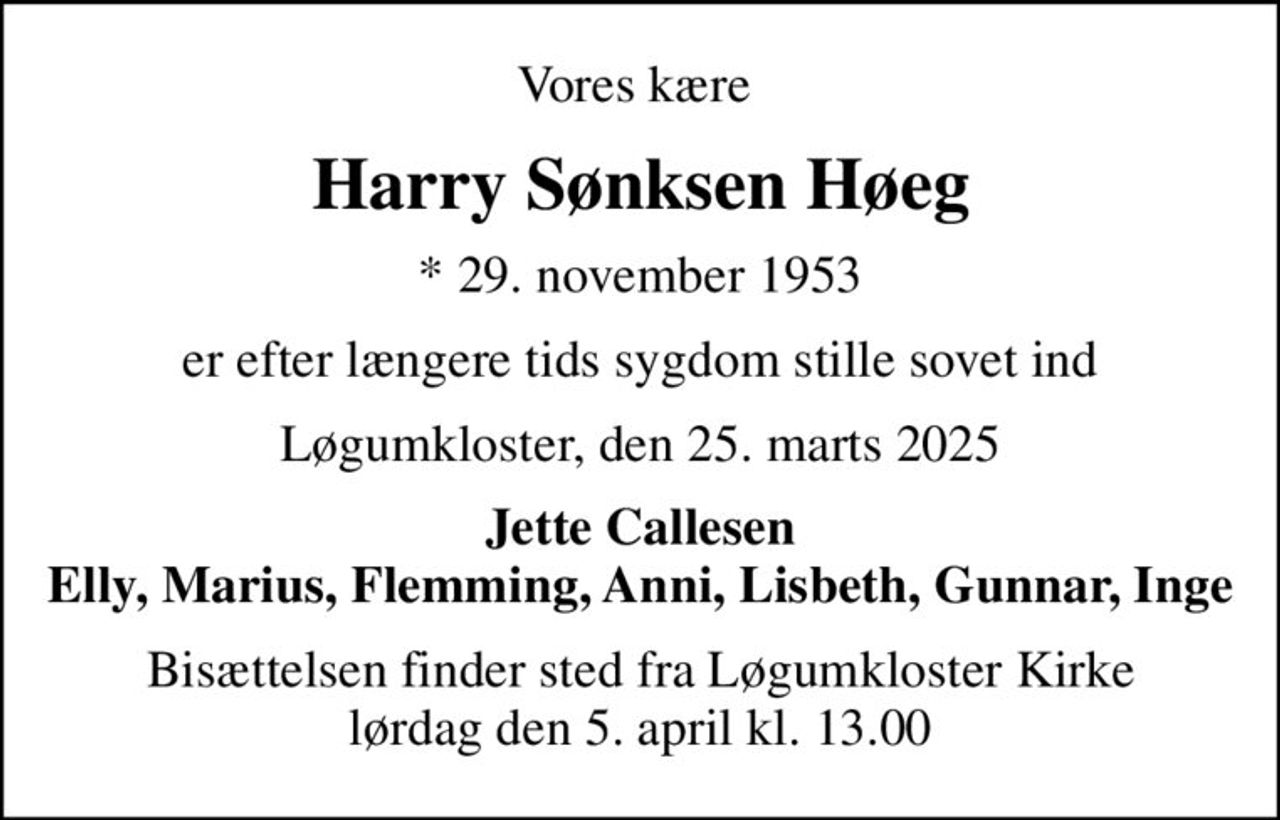 Vores kære 
Harry Sønksen Høeg
* 29. november 1953
er efter længere tids sygdom stille sovet ind
Løgumkloster, den 25. marts 2025
Jette Callesen Elly, Marius, Flemming, Anni, Lisbeth, Gunnar, Inge
Bisættelsen finder sted fra Løgumkloster Kirke  lørdag den 5. april kl. 13.00