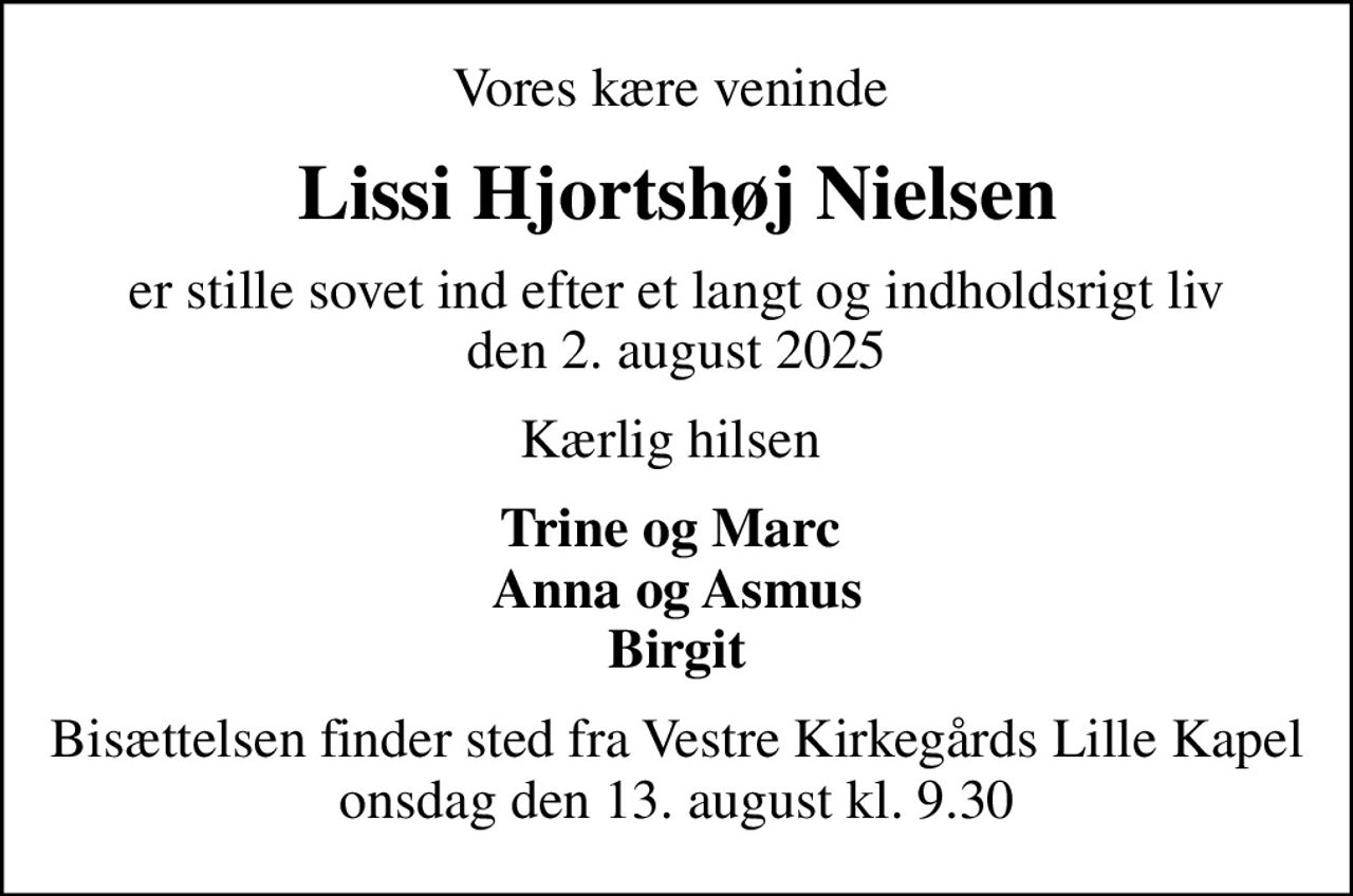 Vores kære veninde 
Lissi Hjortshøj Nielsen
er stille sovet ind efter et langt og indholdsrigt liv den 2. august 2025
Kærlig hilsen 
Trine og Marc  Anna og Asmus Birgit
Bisættelsen finder sted fra Vestre Kirkegårds Lille Kapel  onsdag den 13. august kl. 9.30