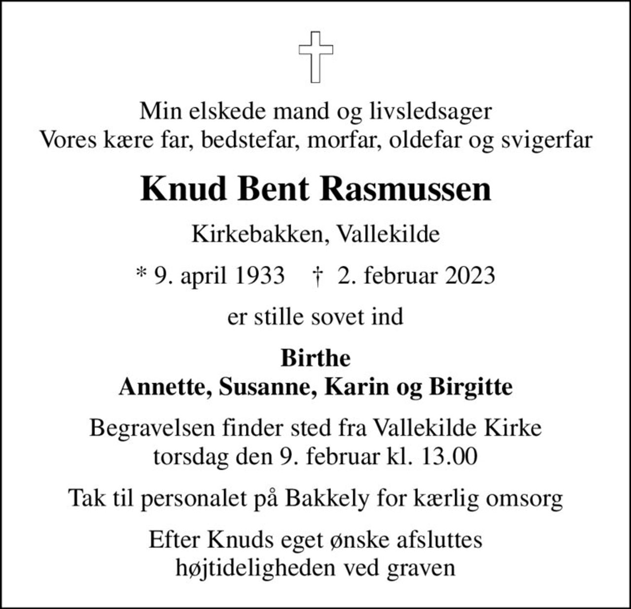 Min elskede mand og livsledsager Vores kære far, bedstefar, morfar, oldefar og svigerfar
Knud Bent Rasmussen
Kirkebakken, Vallekilde
* 9. april 1933    ✝ 2. februar 2023
er stille sovet ind
Birthe Annette, Susanne, Karin og Birgitte
Begravelsen finder sted fra Vallekilde Kirke  torsdag den 9. februar kl. 13.00 
Tak til personalet på Bakkely for kærlig omsorg
Efter Knuds eget ønske afsluttes højtideligheden ved graven