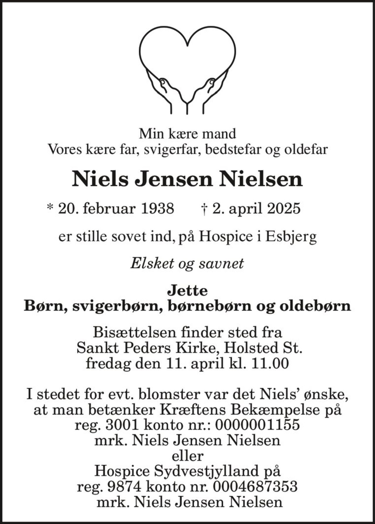 Min kære mand
Vores kære far, svigerfar, bedstefar og oldefar
Niels Jensen Nielsen
* 20. februar 1938 † 2. april 2025
er stille sovet ind, på Hospice i Esbjerg
Elsket og savnet
Jette
Børn, svigerbørn, børnebørn og oldebørn
Bisættelsen finder sted fra
Sankt Peders Kirke, Holsted St.
fredag den 11. april kl. 11.00
I stedet for evt. blomster var det Niels’ ønske,
at man betænker Kræftens Bekæmpelse på
reg. 3001 konto nr.: 0000001155
mrk. Niels Jensen Nielsen
eller
Hospice Sydvestjylland på
reg. 9874 konto nr. 0004687353
mrk. Niels Jensen Nielsen