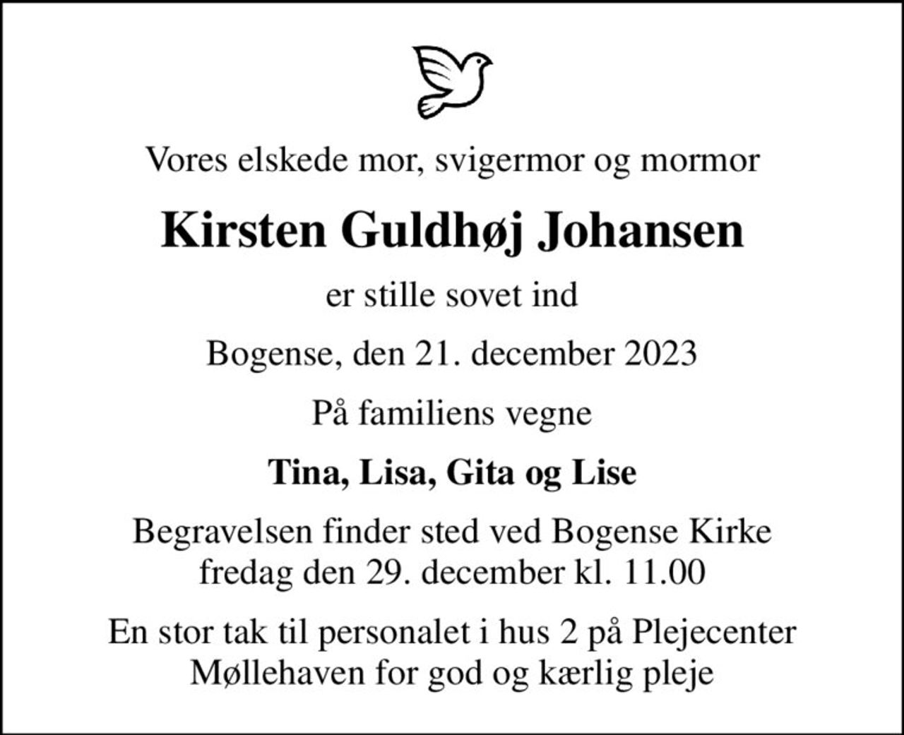 Vores elskede mor, svigermor og mormor
Kirsten Guldhøj Johansen
er stille sovet ind
Bogense, den 21. december 2023
På familiens vegne
Tina, Lisa, Gita og Lise
Begravelsen finder sted ved Bogense Kirke  fredag den 29. december kl. 11.00 
En stor tak til personalet i hus 2 på Plejecenter Møllehaven for god og kærlig pleje