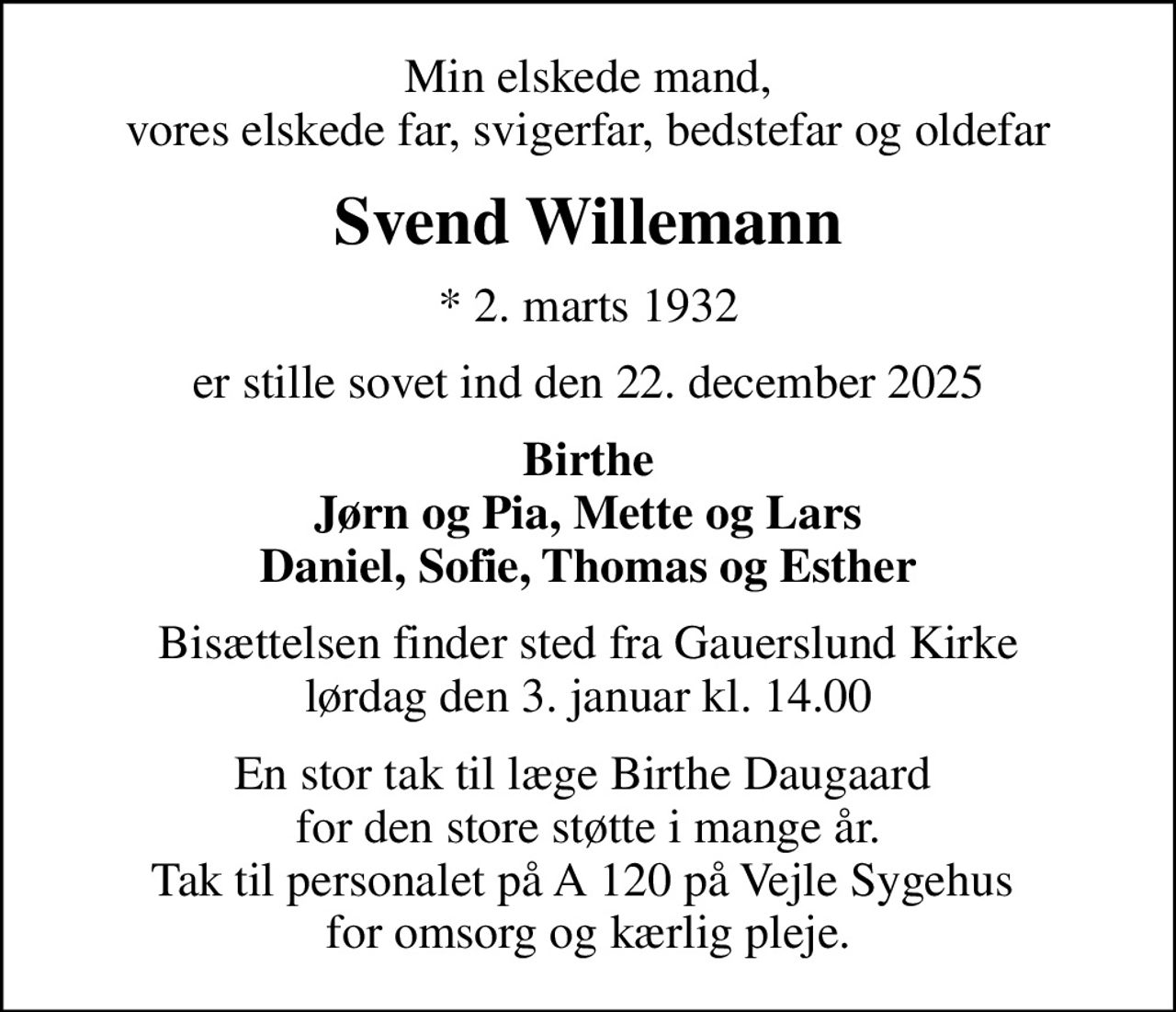 Min elskede mand, vores elskede far, svigerfar, bedstefar og oldefar
Svend Willemann
* 2. marts 1932
er stille sovet ind den 22. december 2025
Birthe Jørn og Pia, Mette og Lars Daniel, Sofie, Thomas og Esther
Bisættelsen finder sted fra Gauerslund Kirke  lørdag den 3. januar kl. 14.00 
En stor tak til læge Birthe Daugaard  for den store støtte i mange år. Tak til personalet på A 120 på Vejle Sygehus  for omsorg og kærlig pleje.