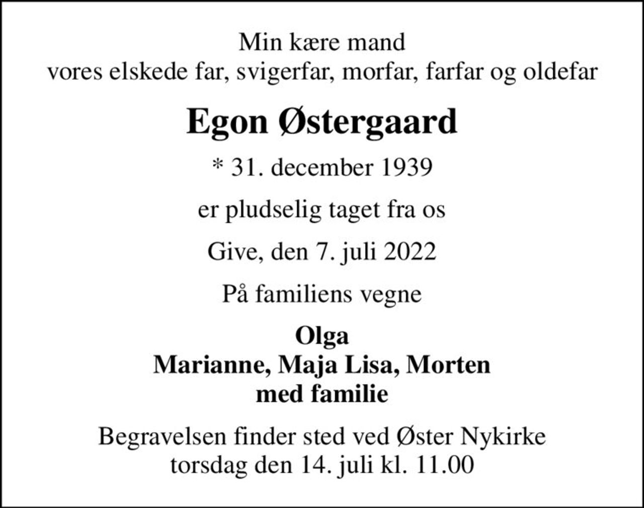 Min kære mand vores elskede far, svigerfar, morfar, farfar og oldefar
Egon Østergaard
* 31. december 1939
er pludselig taget fra os
Give, den 7. juli 2022
På familiens vegne
Olga Marianne, Maja Lisa, Morten med familie
Begravelsen finder sted ved Øster Nykirke  torsdag den 14. juli kl. 11.00