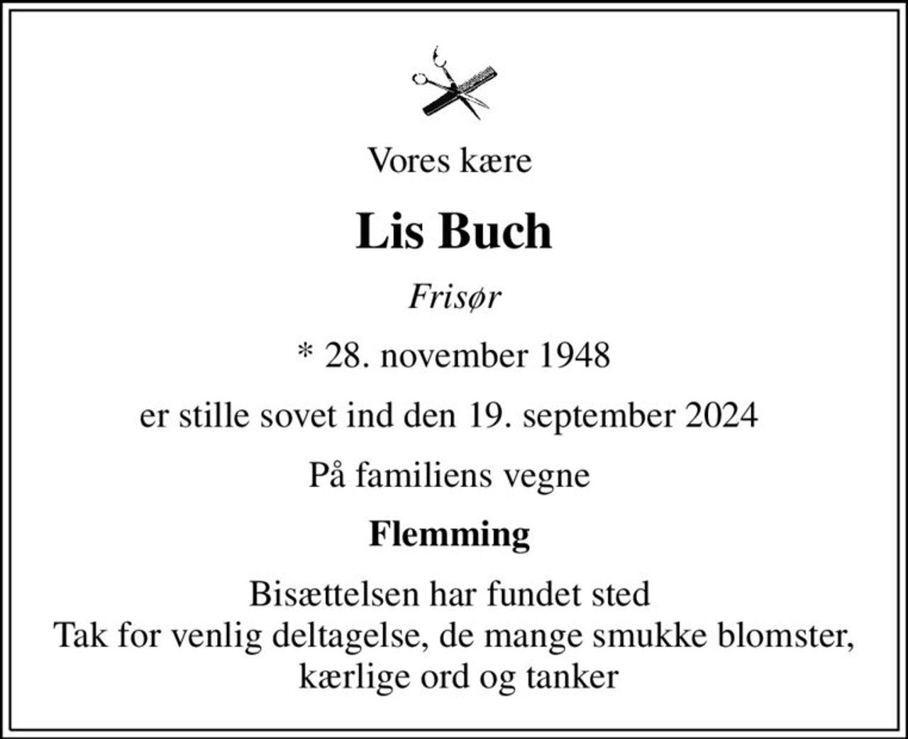 Vores kære 
Lis Buch
Frisør
* 28. november 1948
er stille sovet ind den 19. september 2024 
På familiens vegne 
Flemming 
Bisættelsen har fundet sted  Tak for venlig deltagelse, de mange smukke blomster,  kærlige ord og tanker