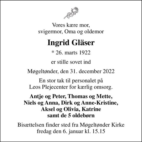 Vores kære mor, svigermor, Oma og oldemor
Ingrid Gläser
* 26. marts 1922
er stille sovet ind
Møgeltønder, den 31. december 2022
En stor tak til personalet på Leos Plejecenter for kærlig omsorg.
Antje og Peter, Thomas og Mette, Niels og Anna, Dirk og Anne-Kristine, Aksel og Olivia, Katrine samt de 5 oldebørn
Bisættelsen finder sted fra Møgeltønder Kirke  fredag den 6. januar kl. 15.15