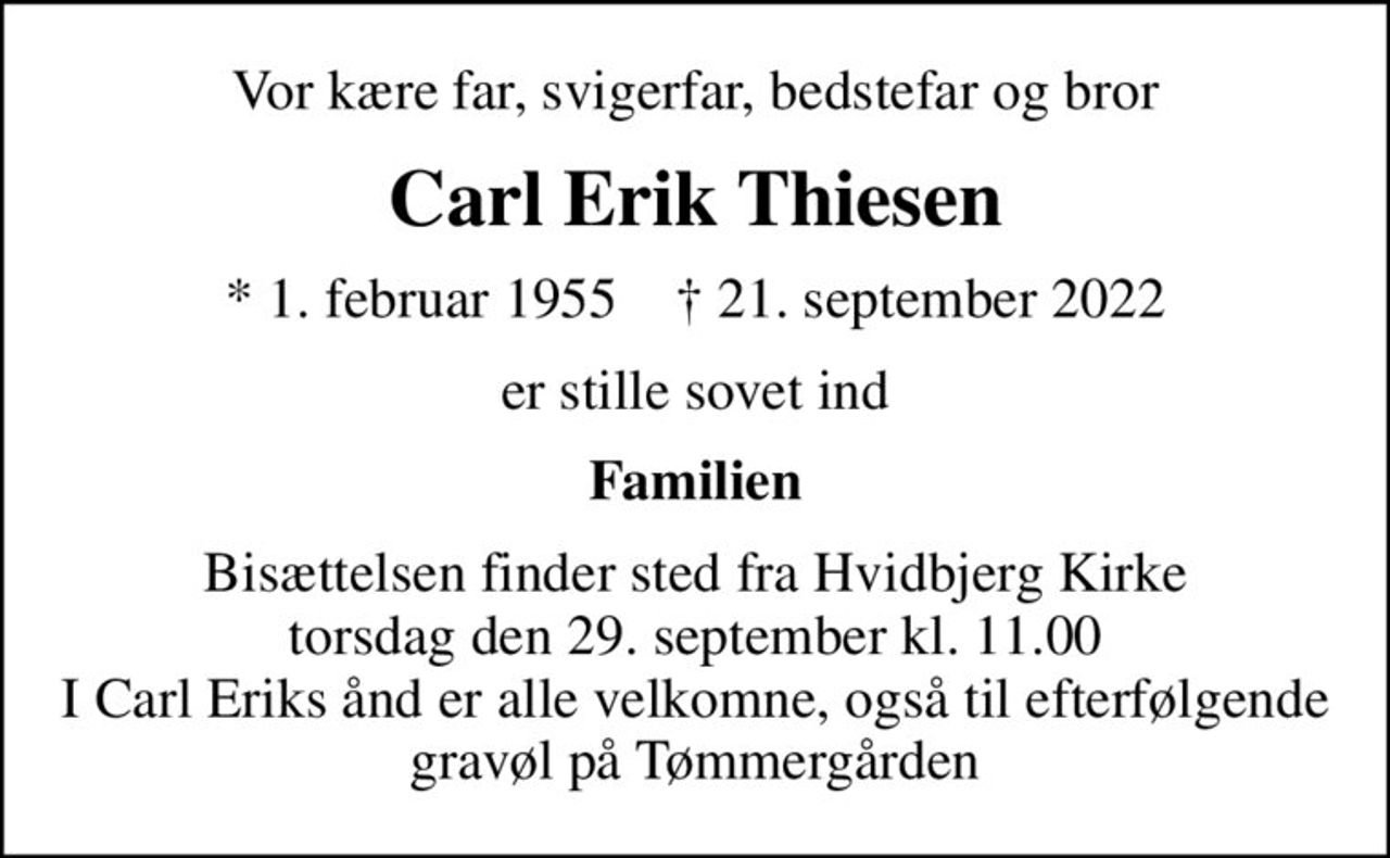 Vor kære far, svigerfar, bedstefar og bror
Carl Erik Thiesen
* 1. februar 1955    ✝ 21. september 2022
er stille sovet ind
Familien
Bisættelsen finder sted fra Hvidbjerg Kirke  torsdag den 29. september kl. 11.00  I Carl Eriks ånd er alle velkomne, også til efterfølgende gravøl på Tømmergården