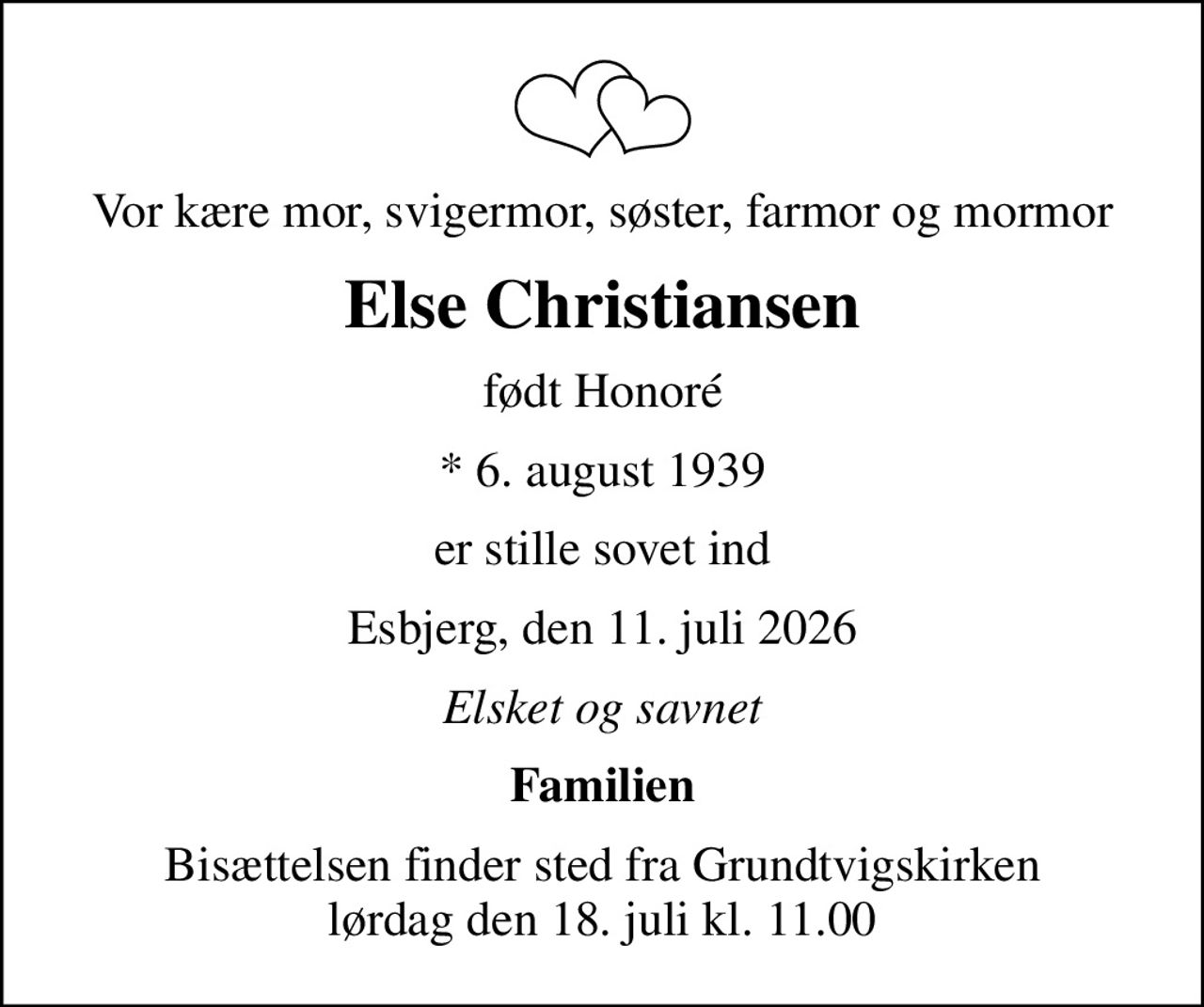 Vor kære mor, svigermor, søster, farmor og mormor
Else Christiansen
født Honoré
* 6. august 1939
er stille sovet ind
Esbjerg, den 11. juli 2026
Elsket og savnet
Familien
Bisættelsen finder sted fra Grundtvigskirken  lørdag den 18. juli kl. 11.00