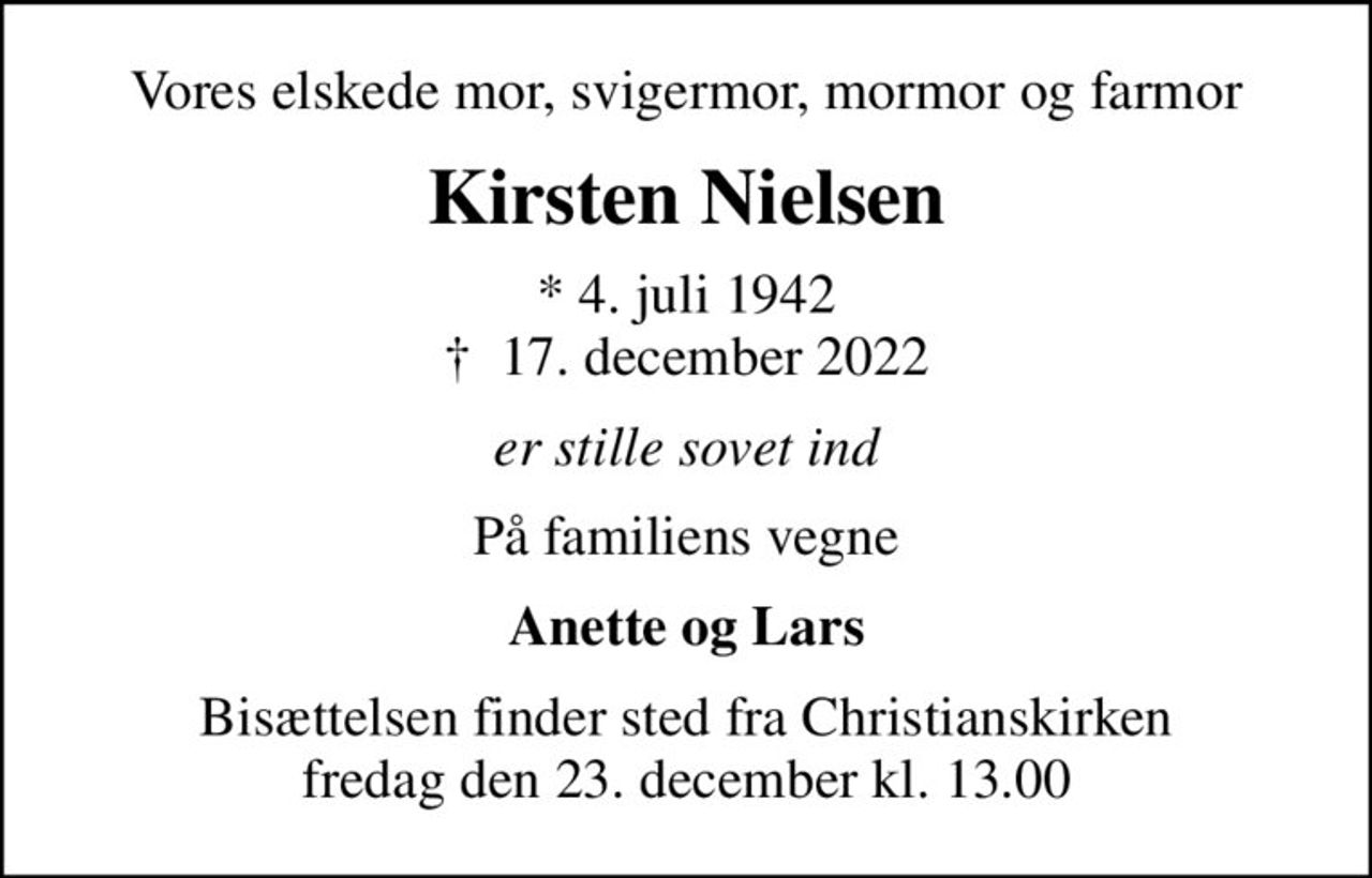 Vores elskede mor, svigermor, mormor og farmor
Kirsten Nielsen
* 4. juli 1942
						✝ 17. december 2022
er stille sovet ind
På familiens vegne
Anette og Lars
Bisættelsen finder sted fra Christianskirken fredag den 23. december kl. 13.00
