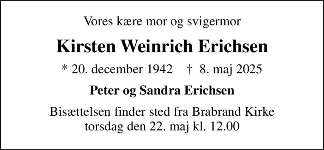 Vores kære mor og svigermor
Kirsten Weinrich Erichsen
* 20. december 1942    ✝ 8. maj 2025
Peter og Sandra Erichsen
Bisættelsen finder sted fra Brabrand Kirke  torsdag den 22. maj kl. 12.00