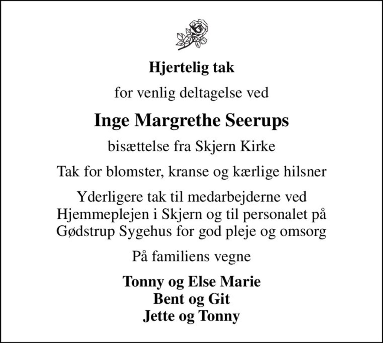 Hjertelig tak
for venlig deltagelse ved
Inge Margrethe Seerups
bisættelse fra Skjern Kirke
Tak for blomster, kranse og kærlige hilsner
Yderligere tak til medarbejderne ved Hjemmeplejen i Skjern og til personalet på Gødstrup Sygehus for god pleje og omsorg
På familiens vegne
Tonny og Else Marie Bent og Git Jette og Tonny