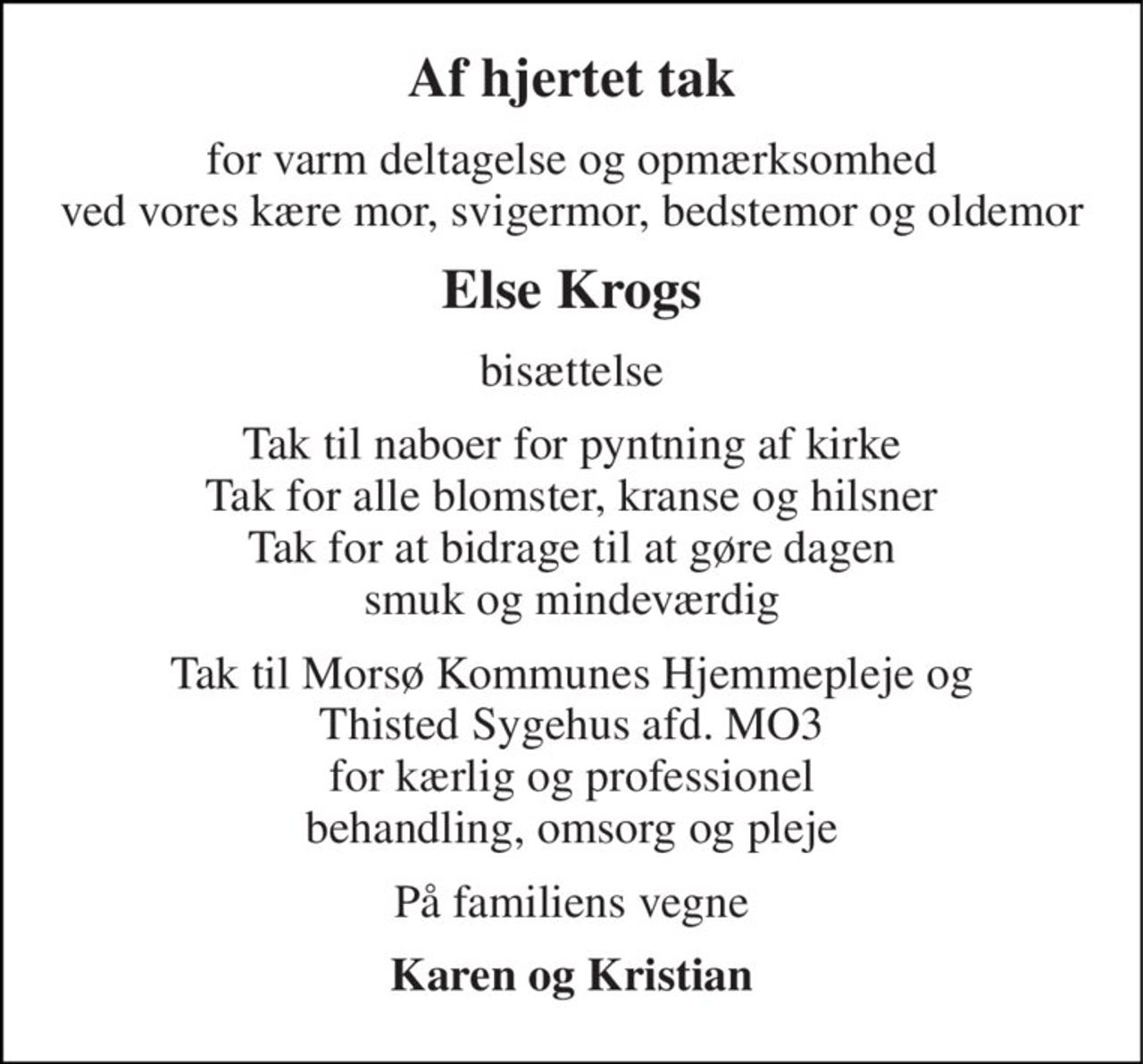 Af hjertet tak 
for varm deltagelse og opmærksomhed ved vores kære mor, svigermor, bedstemor og oldemor 
Else Krogs 
bisættelse 
Tak til naboer for pyntning af kirke Tak for alle blomster, kranse og hilsner Tak for at bidrage til at gøre dagen smuk og mindeværdig 
Tak til Morsø Kommunes Hjemmepleje og Thisted Sygehus afd. MO3 for kærlig og professionel behandling, omsorg og pleje 
På familiens vegne 
Karen og Kristian