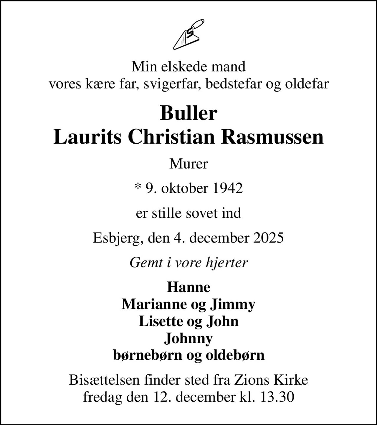 Min elskede mand vores kære far, svigerfar, bedstefar og oldefar
Buller Laurits Christian Rasmussen
Murer
* 9. oktober 1942
er stille sovet ind
Esbjerg, den 4. december 2025
Gemt i vore hjerter
Hanne Marianne og Jimmy Lisette og John Johnny børnebørn og oldebørn
Bisættelsen finder sted fra Zions Kirke  fredag den 12. december kl. 13.30