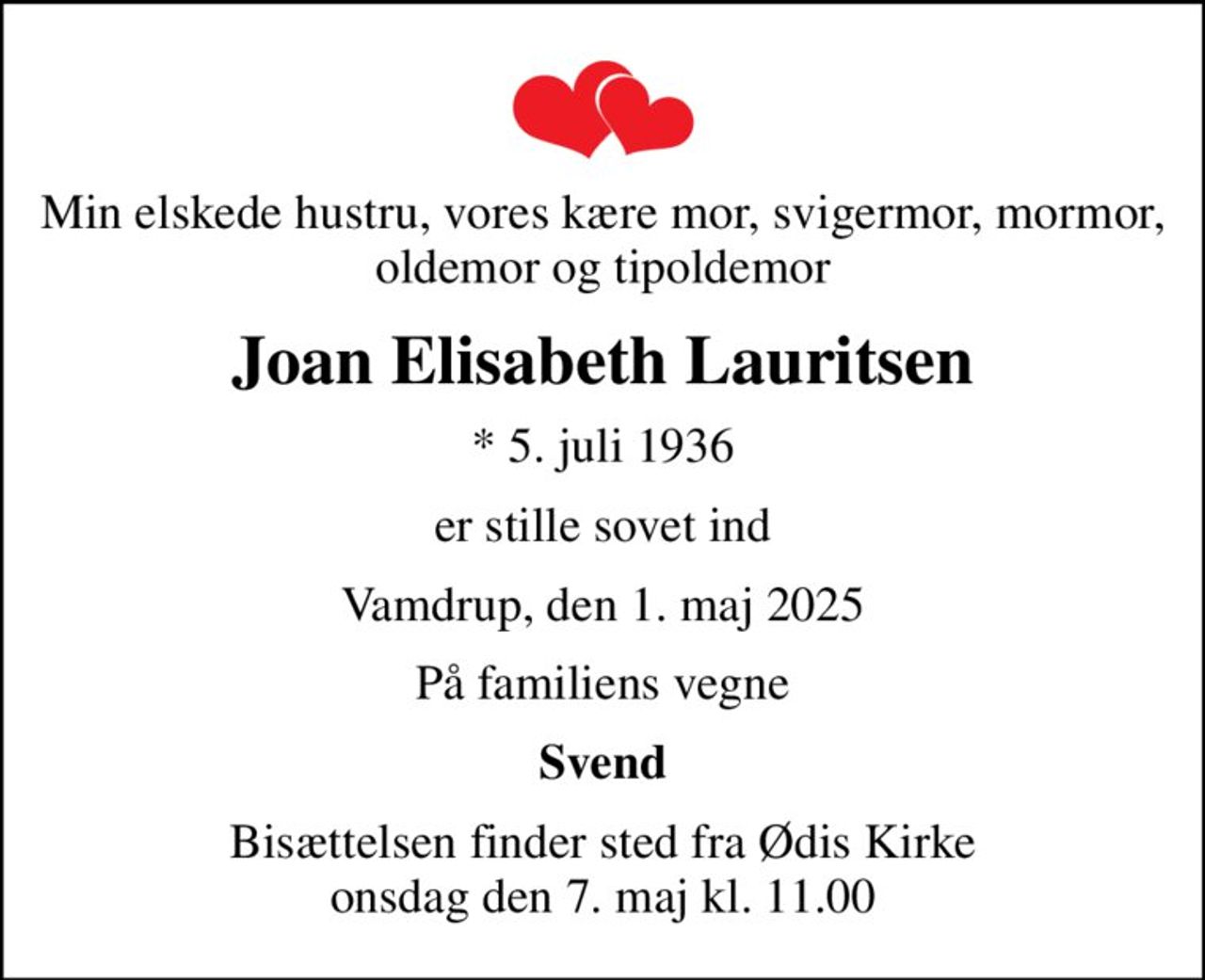 Min elskede hustru, vores kære mor, svigermor, mormor, oldemor og tipoldemor
Joan Elisabeth Lauritsen
* 5. juli 1936
er stille sovet ind
Vamdrup, den 1. maj 2025
På familiens vegne
Svend
Bisættelsen finder sted fra Ødis Kirke  onsdag den 7. maj kl. 11.00
