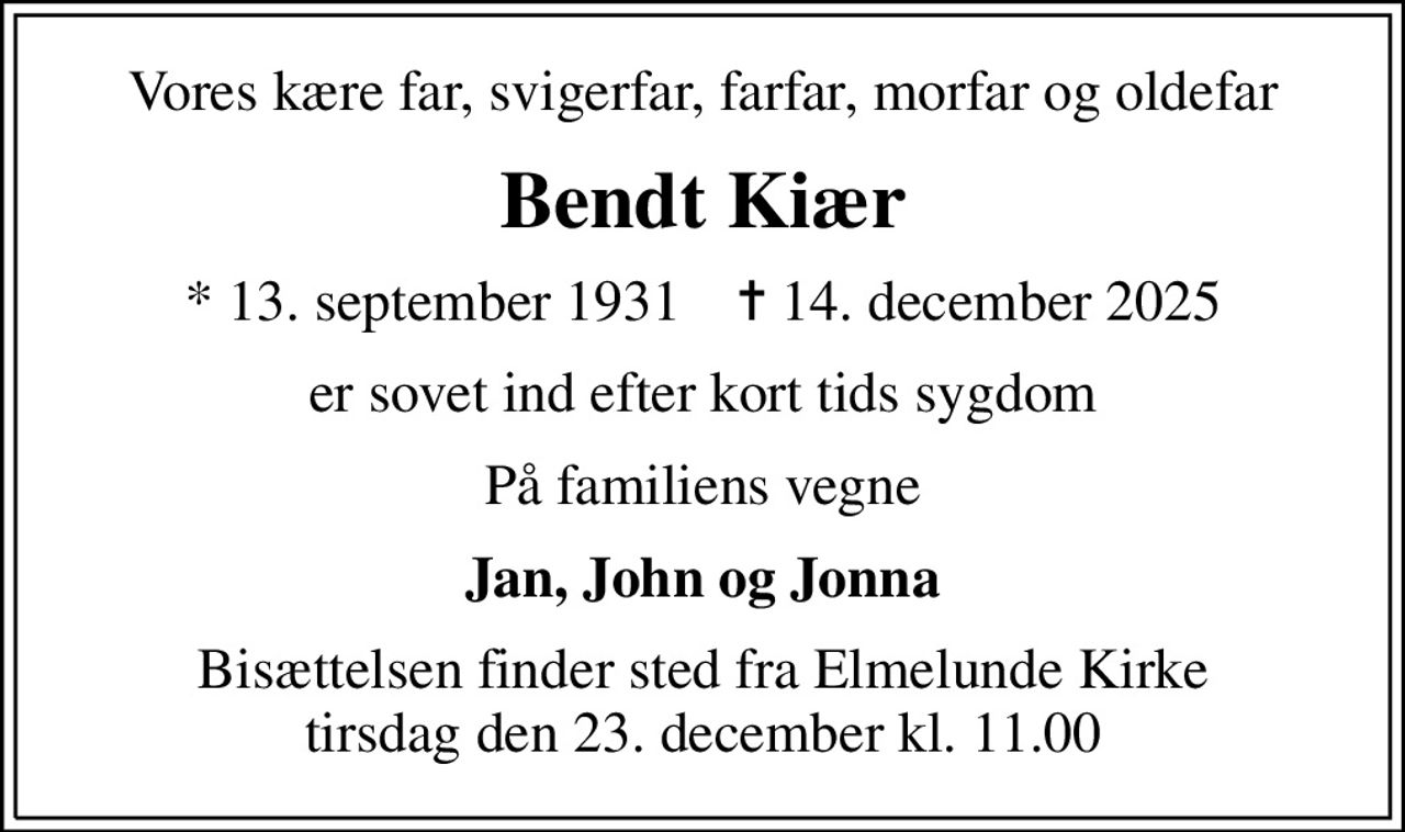 Vores kære far, svigerfar, farfar, morfar og oldefar
Bendt Kiær
* 13. september 1931    ✝ 14. december 2025
er sovet ind efter kort tids sygdom
På familiens vegne
Jan, John og Jonna
Bisættelsen finder sted fra Elmelunde Kirke  tirsdag den 23. december kl. 11.00