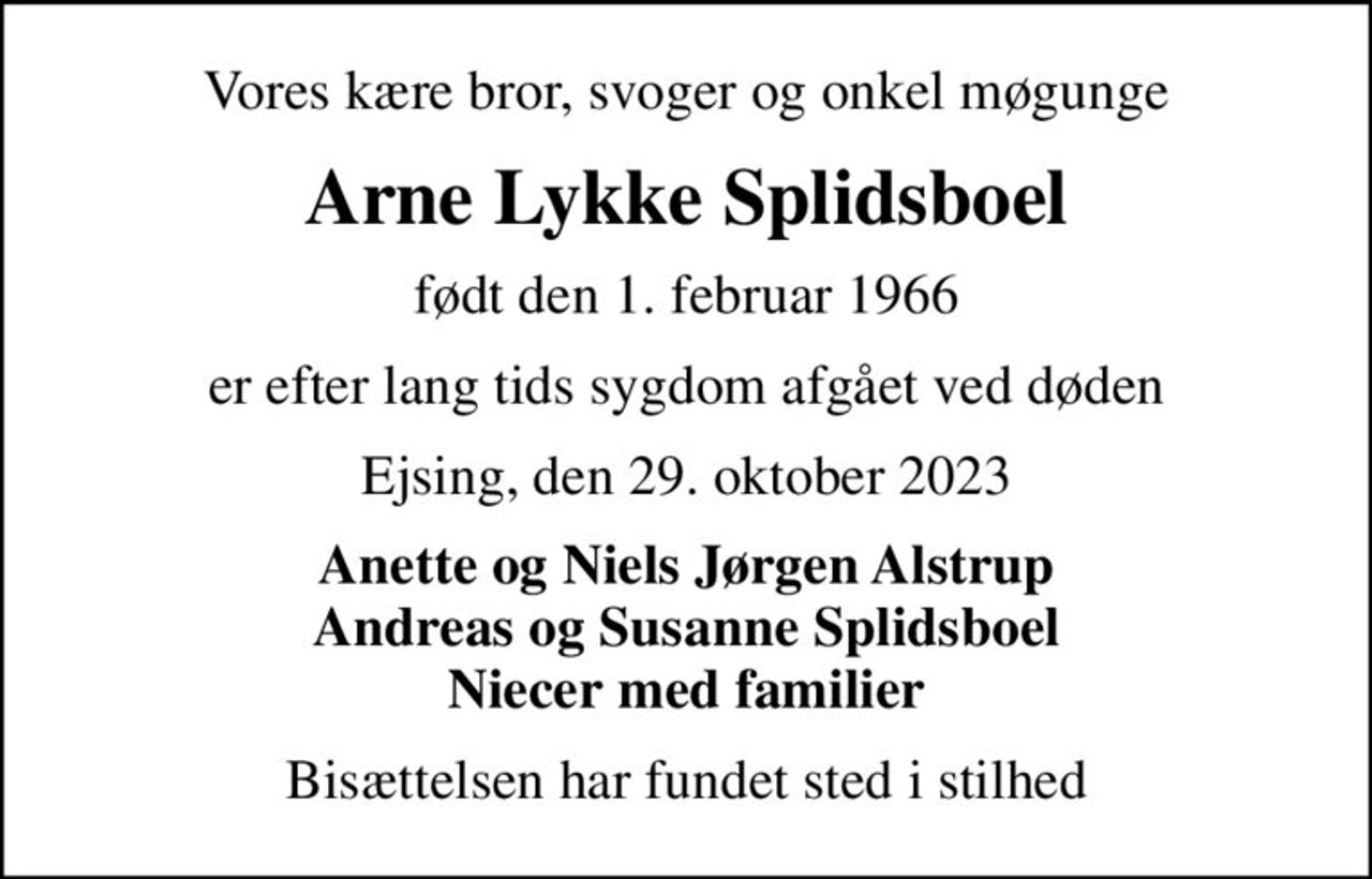 Vores kære bror, svoger og onkel møgunge
Arne Lykke Splidsboel
født den 1. februar 1966
er efter lang tids sygdom afgået ved døden
Ejsing, den 29. oktober 2023
Anette og Niels Jørgen Alstrup Andreas og Susanne Splidsboel Niecer med familier
Bisættelsen har fundet sted i stilhed