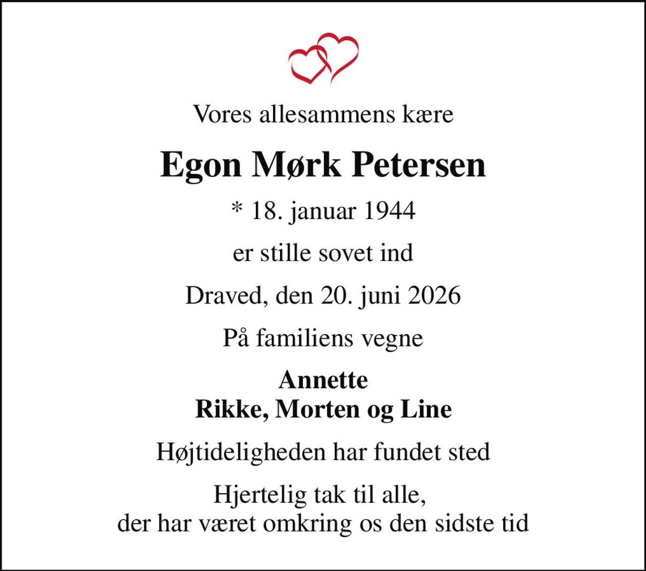 Vores allesammens kære
Egon Mørk Petersen
* 18. januar 1944
er stille sovet ind
Draved, den 20. juni 2026
På familiens vegne
Annette Rikke, Morten og Line
Højtideligheden har fundet sted
Hjertelig tak til alle,  der har været omkring os den sidste tid