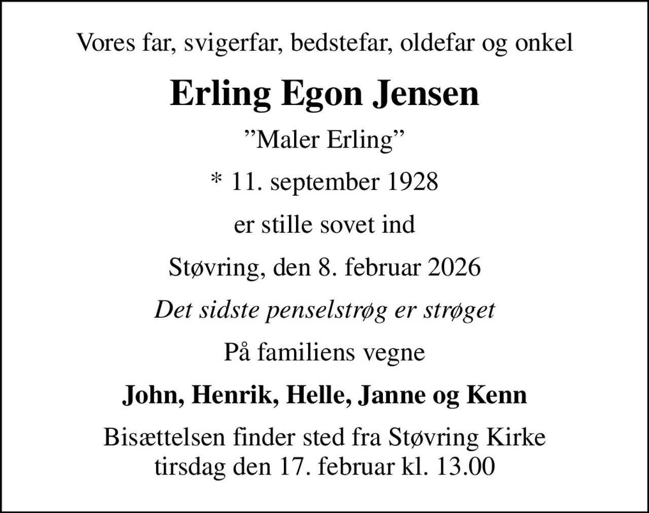 Vores far, svigerfar, bedstefar, oldefar og onkel
Erling Egon Jensen
Maler Erling
* 11. september 1928
er stille sovet ind
Støvring, den 8. februar 2026
Det sidste penselstrøg er strøget
På familiens vegne
John, Henrik, Helle, Janne og Kenn
Bisættelsen finder sted fra Støvring Kirke  tirsdag den 17. februar kl. 13.00
