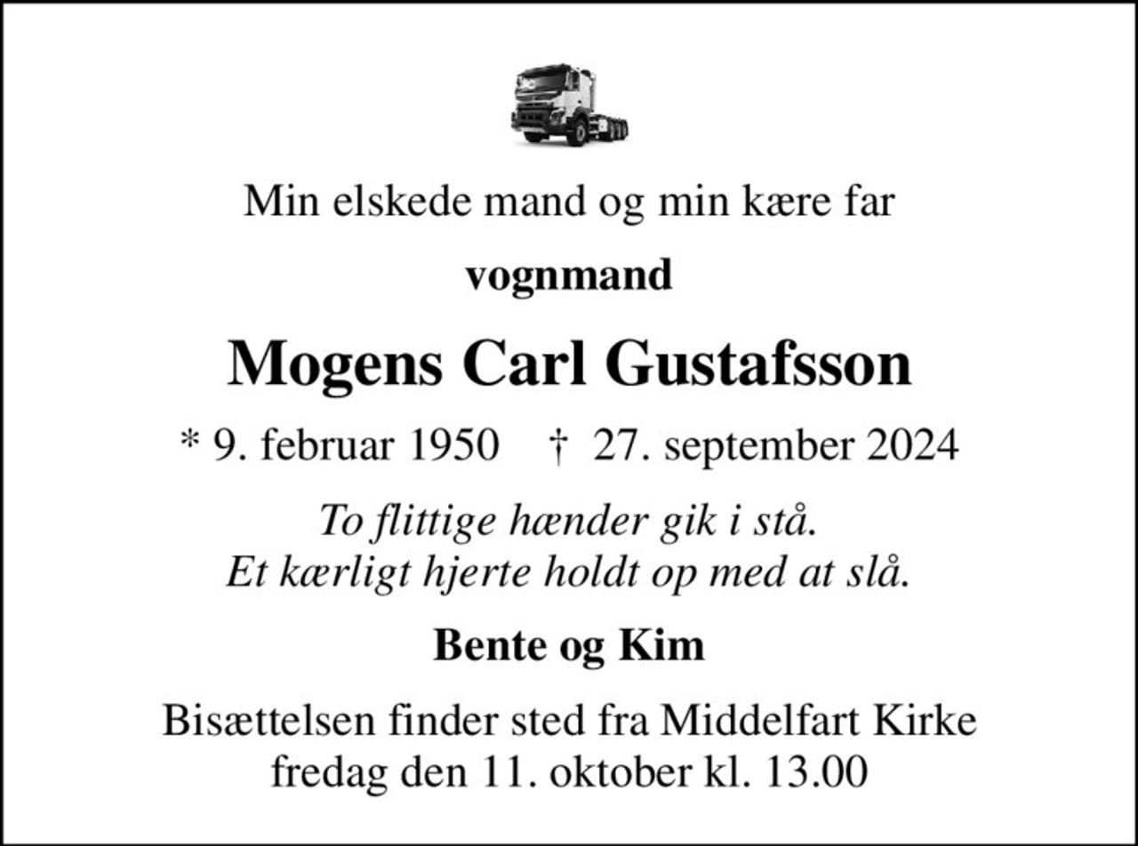 Min elskede mand og min kære far
vognmand
Mogens Carl Gustafsson
* 9. februar 1950    ✝ 27. september 2024
To flittige hænder gik i stå. Et kærligt hjerte holdt op med at slå.
Bente og Kim
Bisættelsen finder sted fra Middelfart Kirke  fredag den 11. oktober kl. 13.00