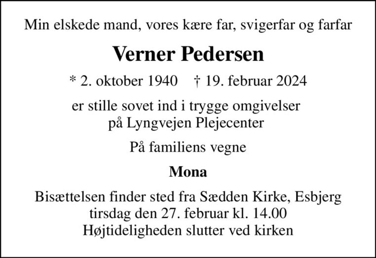Min elskede mand, vores kære far, svigerfar og farfar
Verner Pedersen
* 2. oktober 1940    ✝ 19. februar 2024
er stille sovet ind i trygge omgivelser  på Lyngvejen Plejecenter 
På familiens vegne
Mona
Bisættelsen finder sted fra Sædden Kirke, Esbjerg  tirsdag den 27. februar kl. 14.00  Højtideligheden slutter ved kirken
