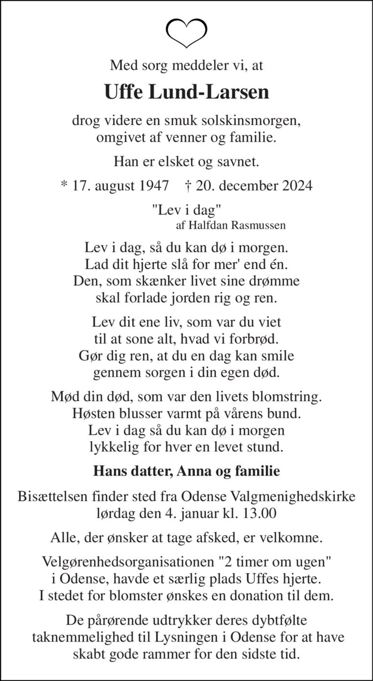 Med sorg meddeler vi, at 
Uffe Lund-Larsen 
drog videre en smuk solskinsmorgen, omgivet af venner og familie. 
Han er elsket og savnet. 
*​ 17. august 1947​    †​ 20. december 2024 
"Lev i dag"                              af Halfdan Rasmussen 
Lev i dag, så du kan dø i morgen. Lad dit hjerte slå for mer' end én. Den, som skænker livet sine drømme skal forlade jorden rig og ren. 
Lev dit ene liv, som var du viet til at sone alt, hvad vi forbrød. Gør dig ren, at du en dag kan smile gennem sorgen i din egen død. 
Mød din død, som var den livets blomstring. Høsten blusser varmt på vårens bund. Lev i dag så du kan dø i morgen lykkelig for hver en levet stund. 
Hans datter, Anna og familie 
Bisættelsen​ finder sted fra Odense Valgmenighedskirke​ lørdag den 4. januar​ kl. 13.00 
Alle, der ønsker at tage afsked, er velkomne. 
Velgørenhedsorganisationen "2 timer om ugen" i Odense, havde et særlig plads Uffes hjerte. I stedet for blomster ønskes en donation til dem. 
De pårørende udtrykker deres dybtfølte  taknemmelighed til Lysningen i Odense for at have skabt gode rammer for den sidste tid.
