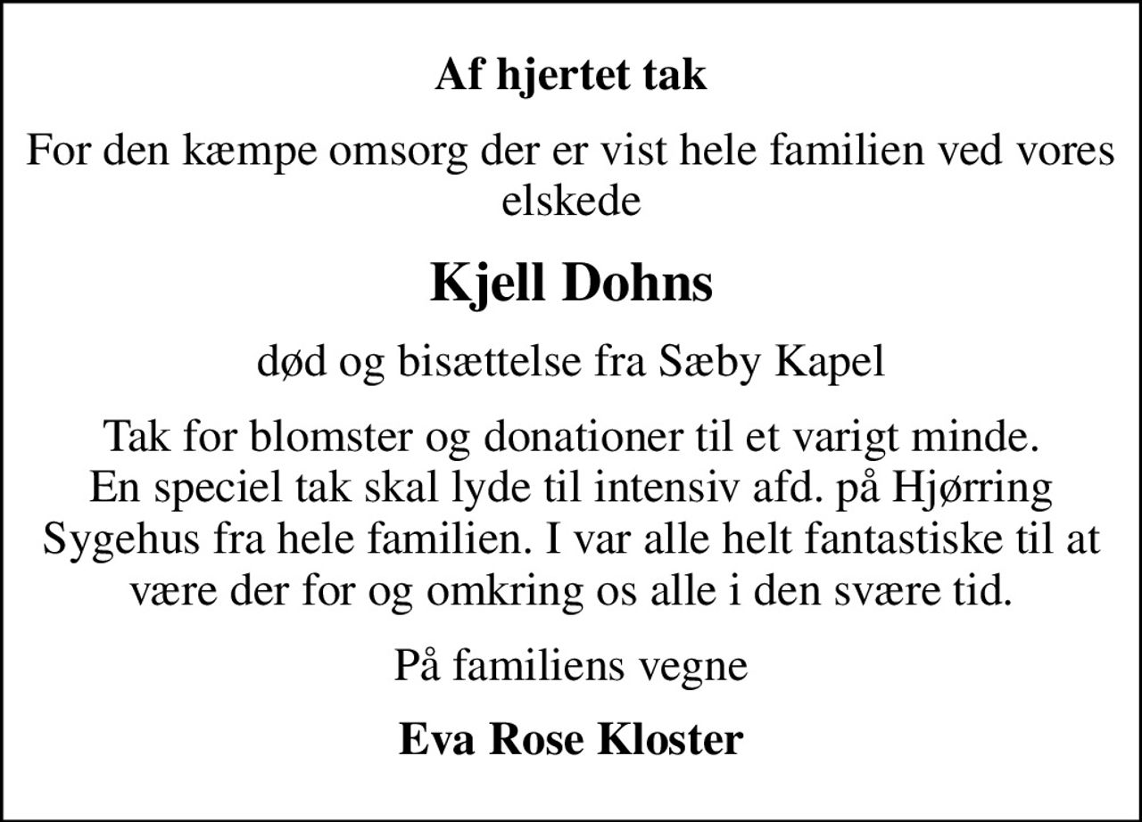Af hjertet tak
For den kæmpe omsorg der er vist hele familien ved vores elskede
Kjell Dohns
død og bisættelse fra Sæby Kapel
Tak for blomster og donationer til et varigt minde. En speciel tak skal lyde til intensiv afd. på Hjørring Sygehus fra hele familien. I var alle helt fantastiske til at være der for og omkring os alle i den svære tid.
På familiens vegne
Eva Rose Kloster