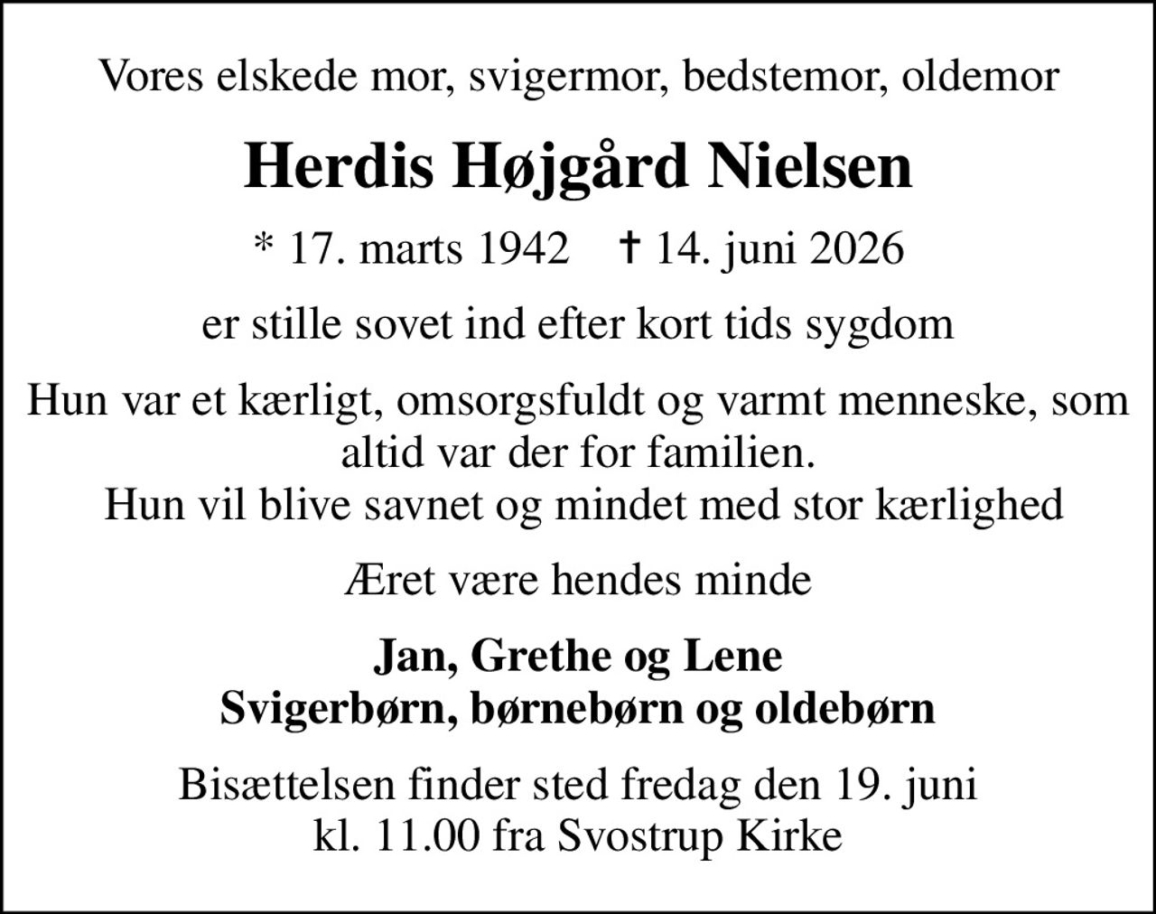Vores elskede mor, svigermor, bedstemor, oldemor
Herdis Højgård Nielsen
* 17. marts 1942    ✝ 14. juni 2026
er stille sovet ind efter kort tids sygdom
Hun var et kærligt, omsorgsfuldt og varmt menneske, som altid var der for familien.  Hun vil blive savnet og mindet med stor kærlighed
Æret være hendes minde
Jan, Grethe og Lene Svigerbørn, børnebørn og oldebørn
Bisættelsen finder sted fredag den 19. juni kl. 11.00 fra Svostrup Kirke